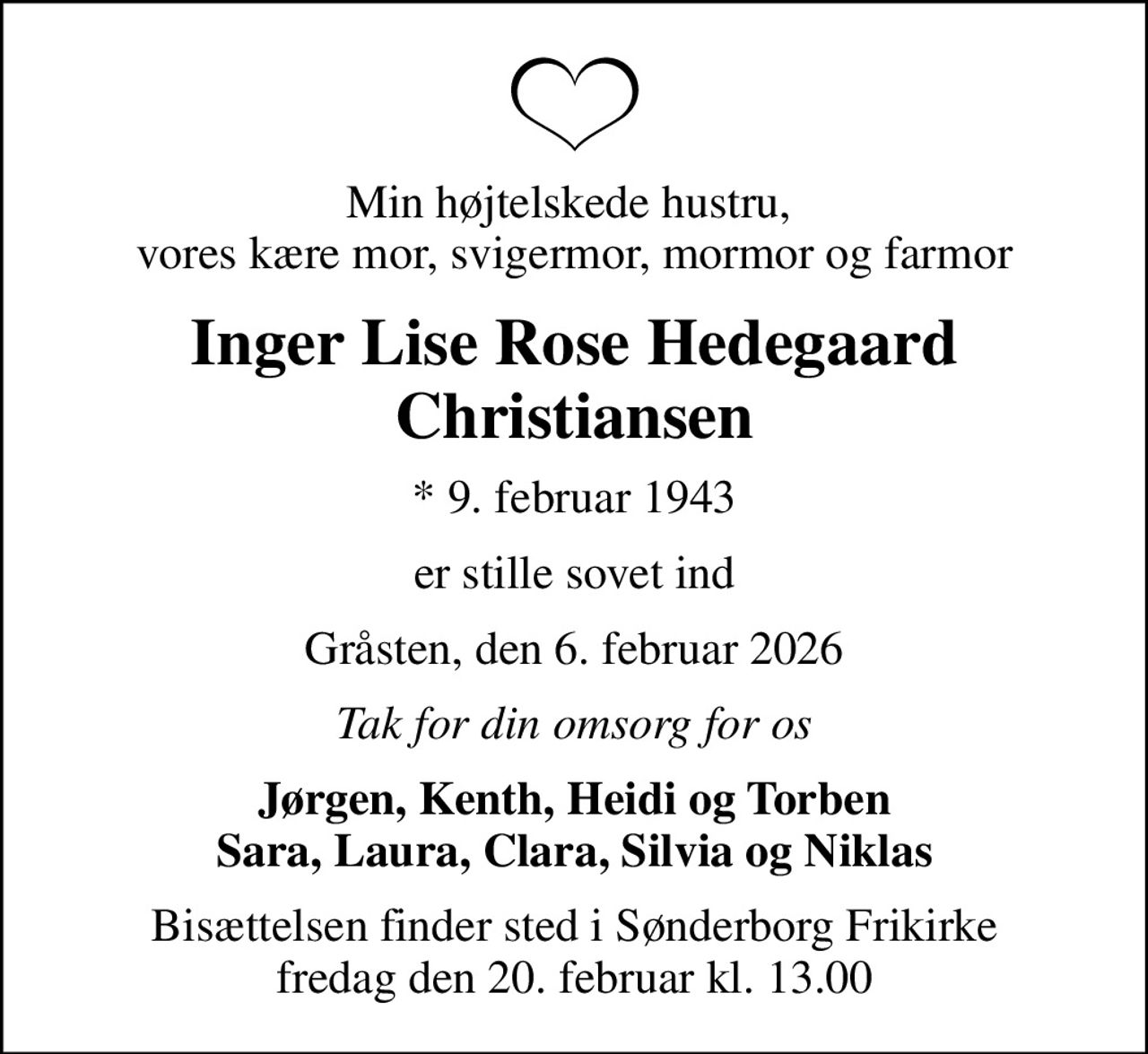 Min højtelskede hustru,  vores kære mor, svigermor, mormor og farmor
Inger Lise Rose Hedegaard Christiansen
* 9. februar 1943
er stille sovet ind
Gråsten, den 6. februar 2026
Tak for din omsorg for os
Jørgen, Kenth, Heidi og Torben Sara, Laura, Clara, Silvia og Niklas
Bisættelsen finder sted i Sønderborg Frikirke  fredag den 20. februar kl. 13.00
