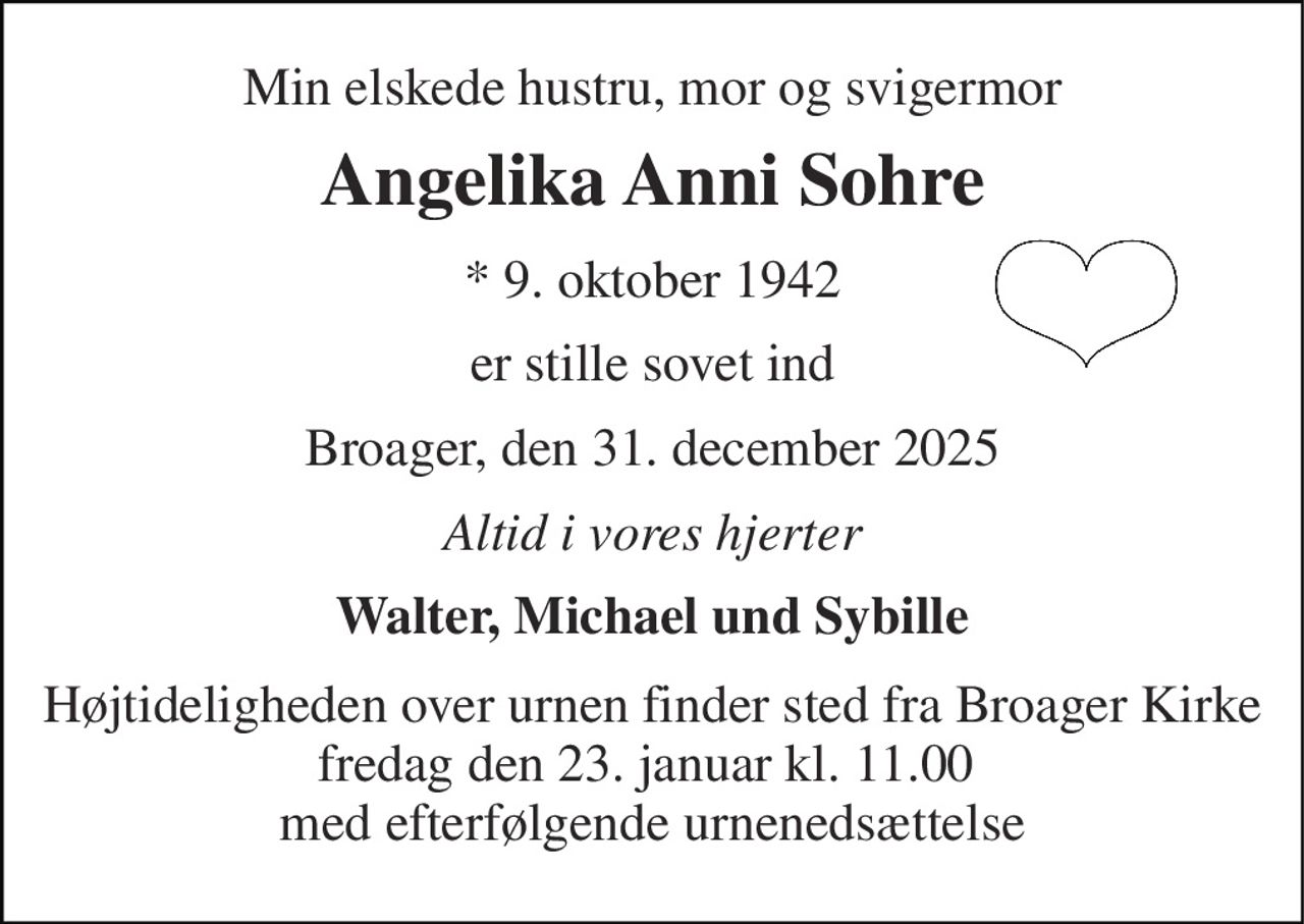 Min elskede hustru, mor og svigermor 
Angelika Anni Sohre 
*​ 9. oktober 1942 
er stille sovet ind 
Broager, den 31. december 2025 
Altid i vores hjerter 
Walter, Michael und Sybille 
Højtideligheden over urnen finder sted fra Broager Kirke fredag den 23. januar kl. 11.00  med efterfølgende urnenedsættelse