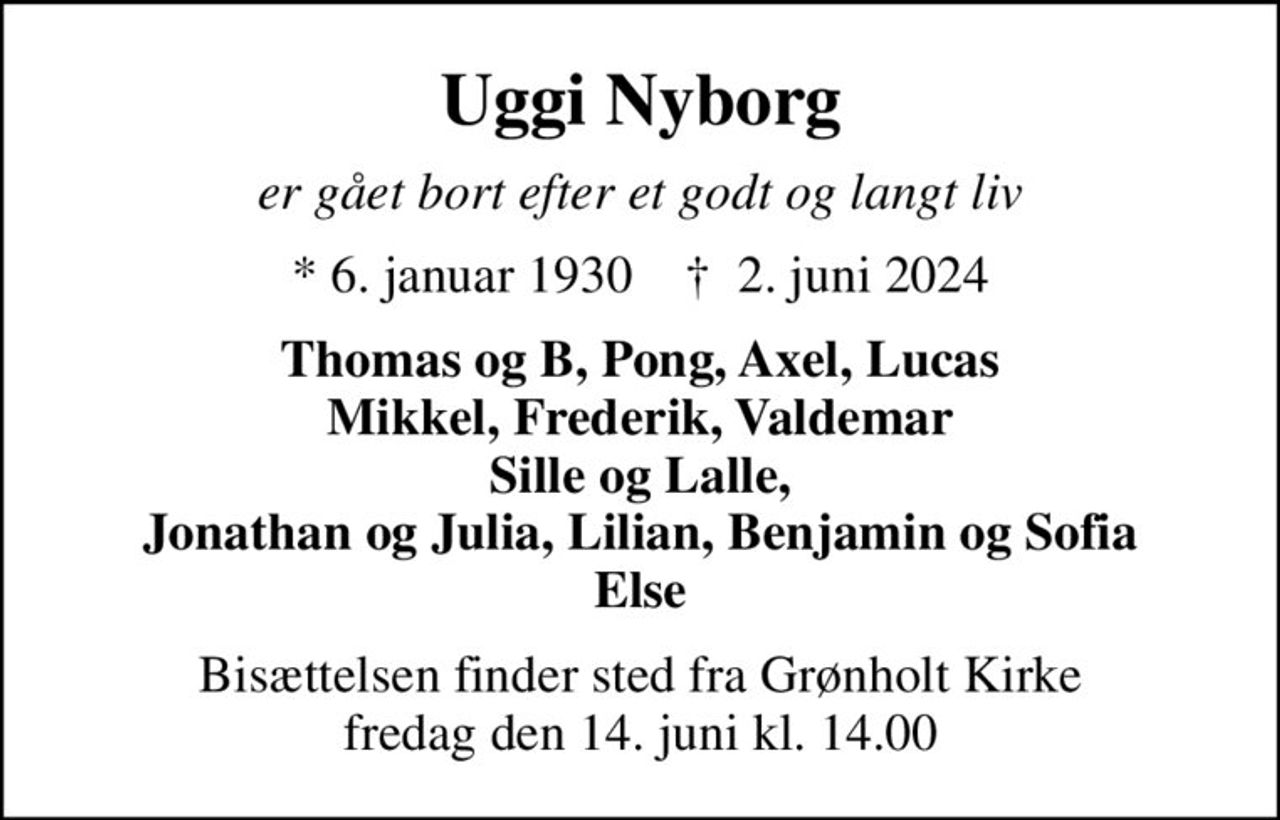 Uggi Nyborg
er gået bort efter et godt og langt liv
* 6. januar 1930    ✝ 2. juni 2024
Thomas og B, Pong, Axel, Lucas Mikkel, Frederik, Valdemar Sille og Lalle, Jonathan og Julia, Lilian, Benjamin og Sofia Else
Bisættelsen finder sted fra Grønholt Kirke  fredag den 14. juni kl. 14.00