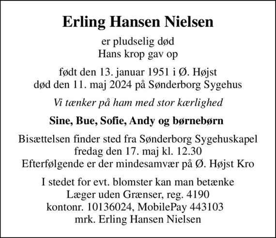 Erling Hansen Nielsen
er pludselig død Hans krop gav op
født den 13. januar 1951 i Ø. Højst død den 11. maj 2024 på Sønderborg Sygehus
Vi tænker på ham med stor kærlighed
Sine, Bue, Sofie, Andy og børnebørn 
Bisættelsen finder sted fra Sønderborg Sygehuskapel fredag den 17. maj kl. 12.30 Efterfølgende er der mindesamvær på Ø. Højst Kro
I stedet for evt. blomster kan man betænke
					Læger uden Grænser reg.4190kontonr.10136024mrk. Erling Hansen
					Nielsen