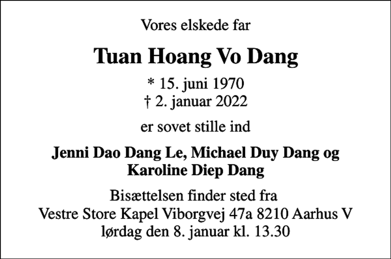 <p>Vores elskede far<br />Tuan Hoang Vo Dang<br />* 15. juni 1970<br />✝ 2. januar 2022<br />er sovet stille ind<br />Jenni Dao Dang Le, Michael Duy Dang og Karoline Diep Dang<br />Bisættelsen finder sted fra Vestre Store Kapel Viborgvej 47a 8210 Aarhus V lørdag den 8. januar kl. 13.30</p>