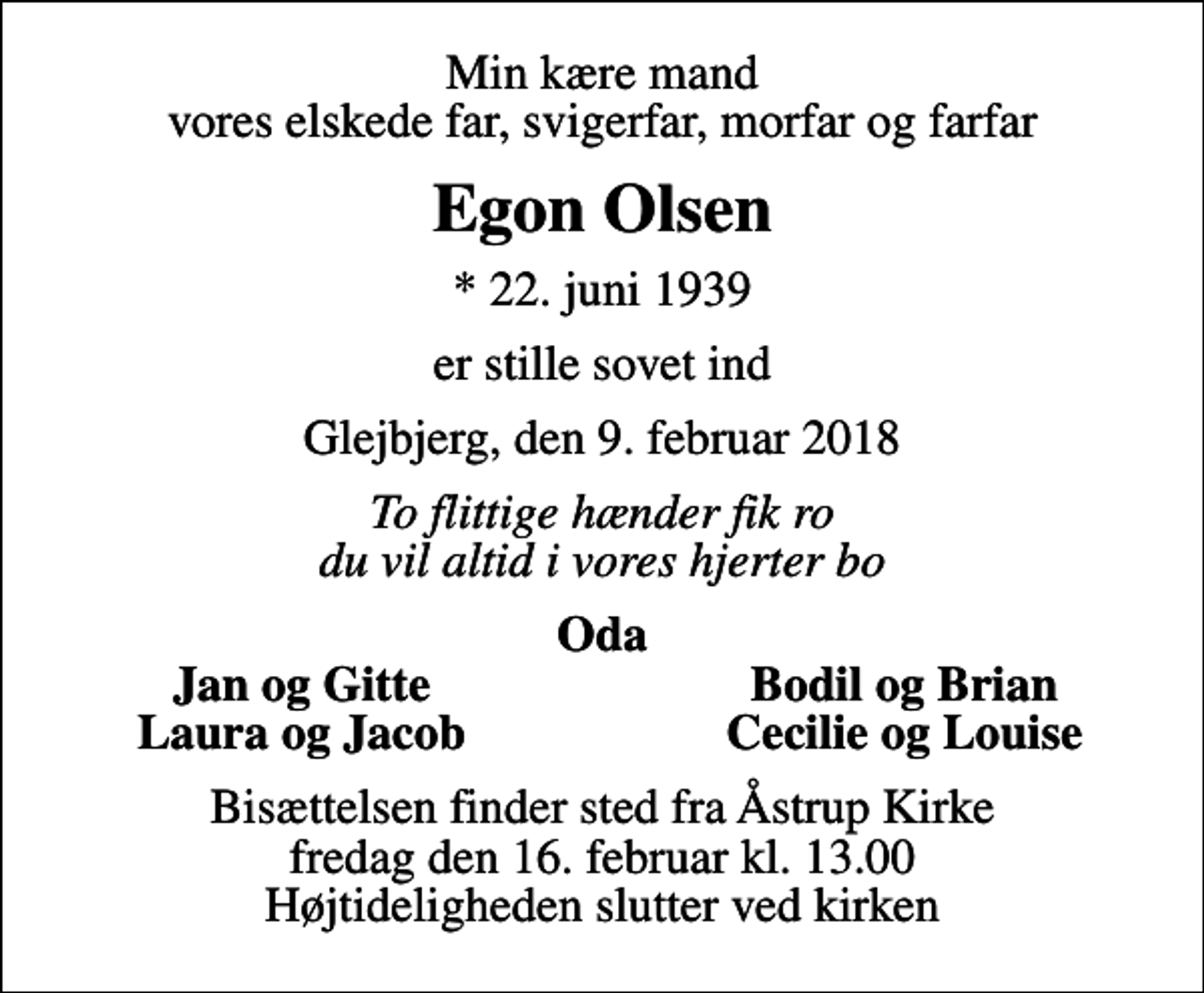 <p>Min kære mand vores elskede far, svigerfar, morfar og farfar<br />Egon Olsen<br />* 22. juni 1939<br />er stille sovet ind<br />Glejbjerg, den 9. februar 2018<br />To flittige hænder fik ro du vil altid i vores hjerter bo<br />Oda<br />Jan og Gitte<br />Bodil og Brian<br />Laura og Jacob<br />Cecilie og Louise<br />Bisættelsen finder sted fra Åstrup Kirke fredag den 16. februar kl. 13.00 Højtideligheden slutter ved kirken</p>