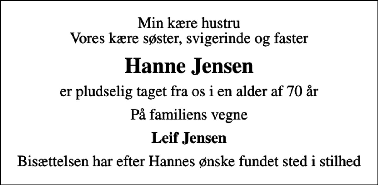 <p>Min kære hustru Vores kære søster, svigerinde og faster<br />Hanne Jensen<br />er pludselig taget fra os i en alder af 70 år<br />På familiens vegne<br />Leif Jensen<br />Bisættelsen har efter Hannes ønske fundet sted i stilhed</p>