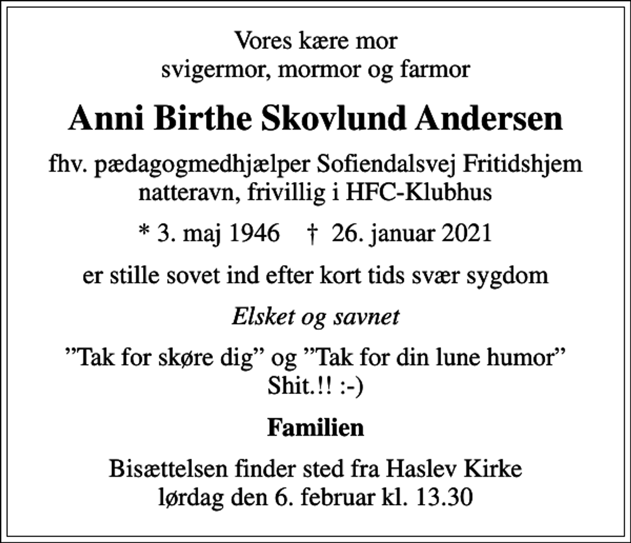 <p>Vores kære mor svigermor, mormor og farmor<br />Anni Birthe Skovlund Andersen<br />fhv. pædagogmedhjælper Sofiendalsvej Fritidshjem natteravn, frivillig i HFC-Klubhus<br />* 3. maj 1946 ✝ 26. januar 2021<br />er stille sovet ind efter kort tids svær sygdom<br />Elsket og savnet<br />Tak for skøre dig og Tak for din lune humor Shit.!! :-)<br />Familien<br />Bisættelsen finder sted fra Haslev Kirke lørdag den 6. februar kl. 13.30</p>