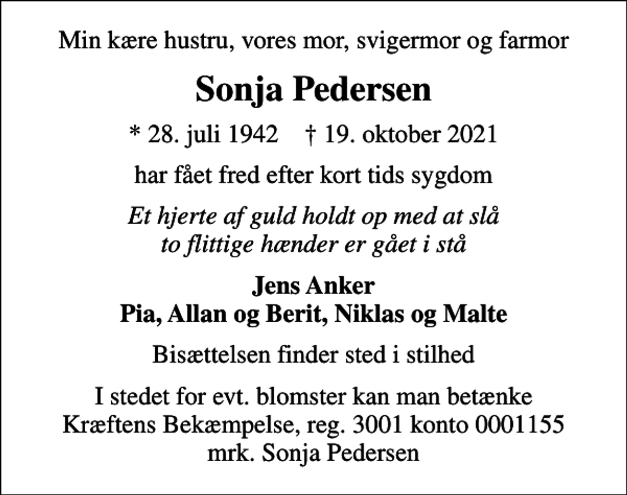 <p>Min kære hustru, vores mor, svigermor og farmor<br />Sonja Pedersen<br />* 28. juli 1942 ✝ 19. oktober 2021<br />har fået fred efter kort tids sygdom<br />Et hjerte af guld holdt op med at slå to flittige hænder er gået i stå<br />Jens Anker Pia, Allan og Berit, Niklas og Malte<br />Bisættelsen finder sted i stilhed<br />I stedet for evt. blomster kan man betænke<br />Kræftens Bekæmpelse reg.3001konto0001155mrk. Sonja<br />Pedersen</p>