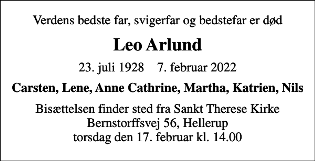 <p>Verdens bedste far, svigerfar og bedstefar er død<br />Leo Arlund<br />23. juli 1928 7. februar 2022<br />Carsten, Lene, Anne Cathrine, Martha, Katrien, Nils<br />Bisættelsen finder sted fra Sankt Therese Kirke Bernstorffsvej 56, Hellerup torsdag den 17. februar kl. 14.00</p>