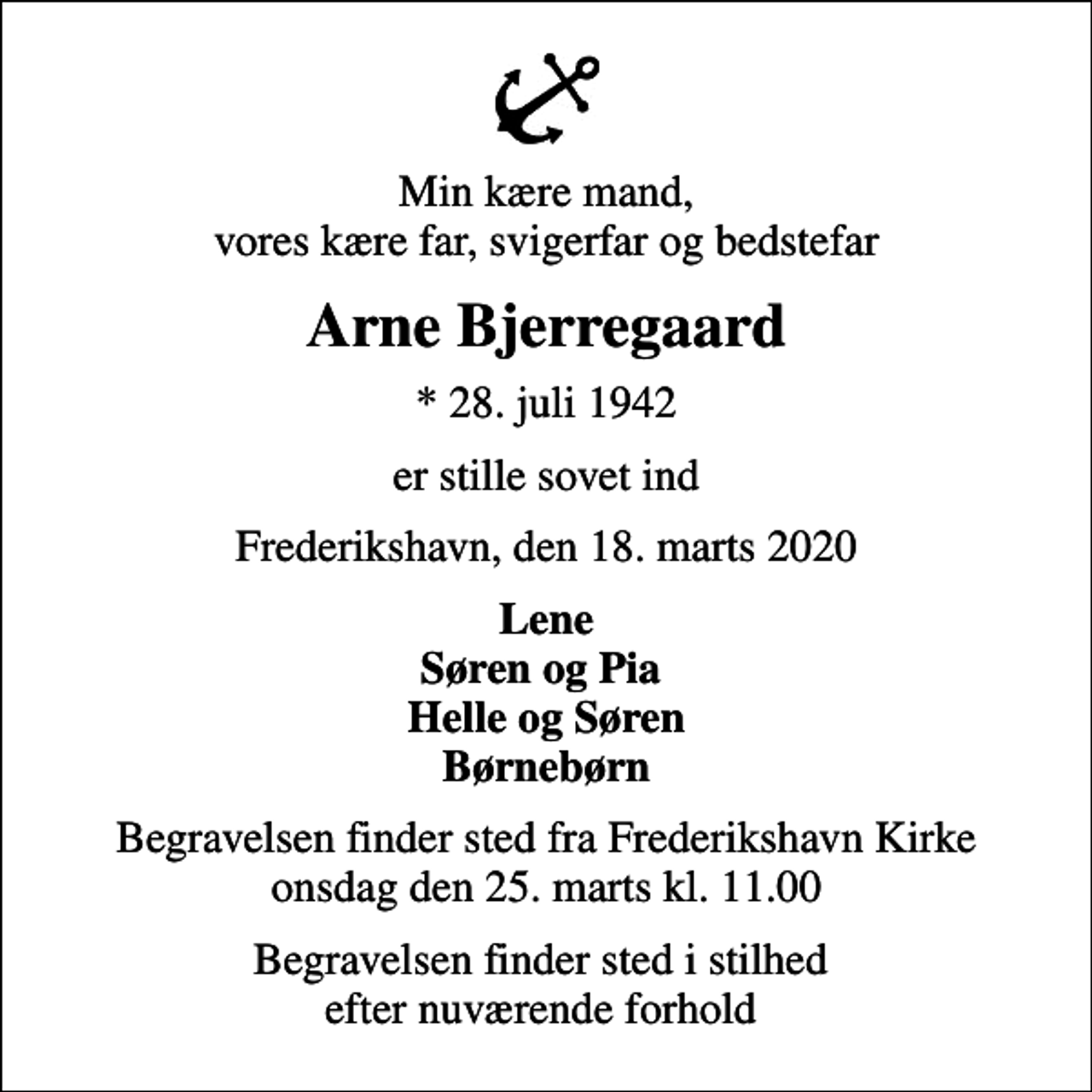 <p>Min kære mand, vores kære far, svigerfar og bedstefar<br />Arne Bjerregaard<br />* 28. juli 1942<br />er stille sovet ind<br />Frederikshavn, den 18. marts 2020<br />Lene Søren og Pia Helle og Søren Børnebørn<br />Begravelsen finder sted fra Frederikshavn Kirke onsdag den 25. marts kl. 11.00<br />Begravelsen finder sted i stilhed efter nuværende forhold</p>