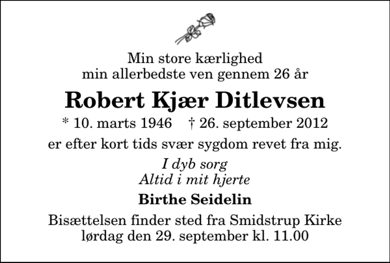 <p>Min store kærlighed min allerbedste ven gennem 26 år<br />Robert Kjær Ditlevsen<br />* 10. marts 1946 ✝ 26. september 2012<br />er efter kort tids svær sygdom revet fra mig.<br />I dyb sorg Altid i mit hjerte<br />Birthe Seidelin<br />Bisættelsen finder sted fra Smidstrup Kirke lørdag den 29. september kl. 11.00</p>