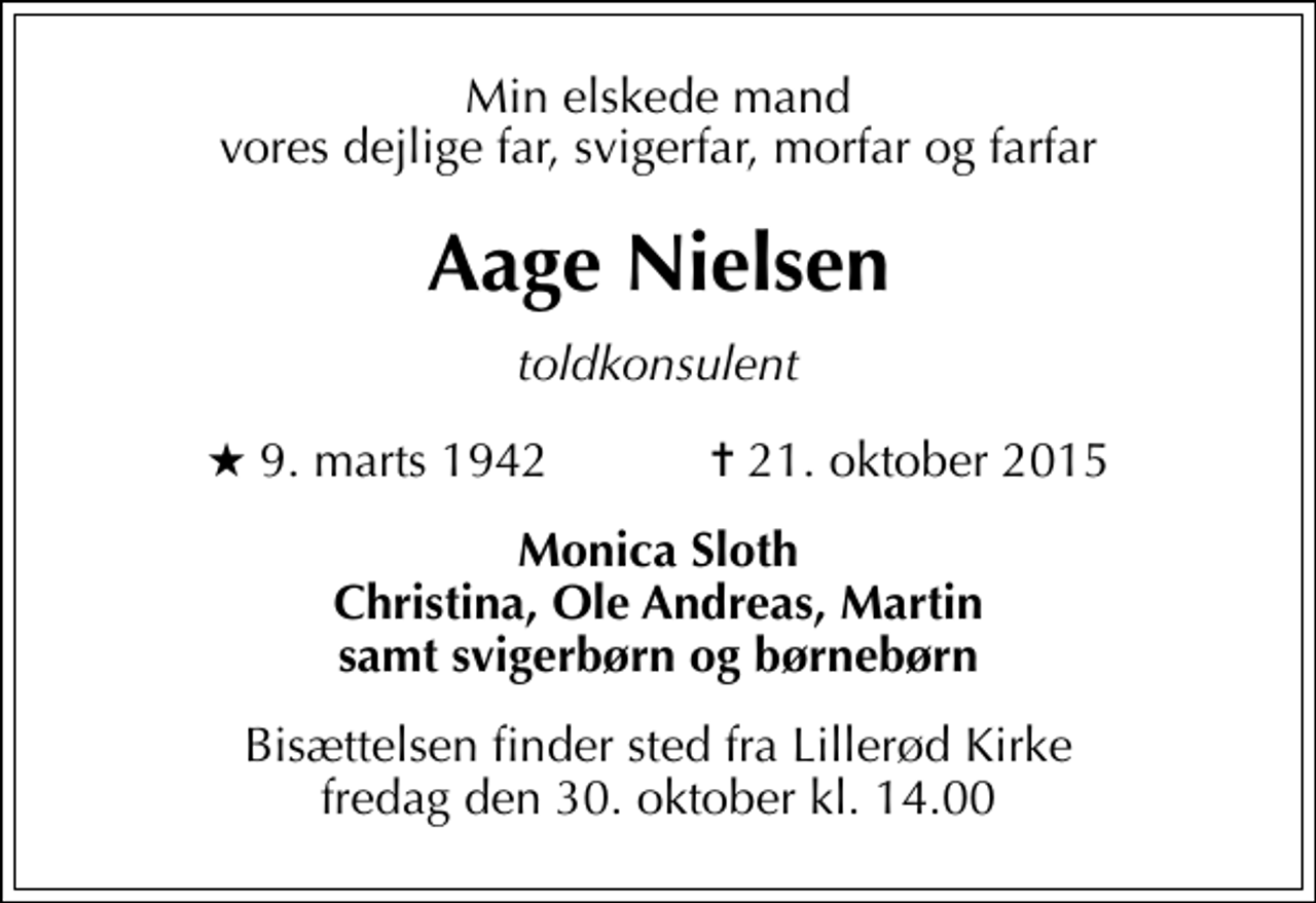 <p>Min elskede mand vores dejlige far, svigerfar, morfar og farfar<br />Aage Nielsen<br />toldkonsulent<br />* 9. marts 1942 ✝ 21. oktober 2015<br />Monica Sloth Christina, Ole Andreas, Martin samt svigerbørn og børnebørn<br />Bisættelsen finder sted fra Lillerød Kirke fredag den 30. oktober kl. 14.00</p>