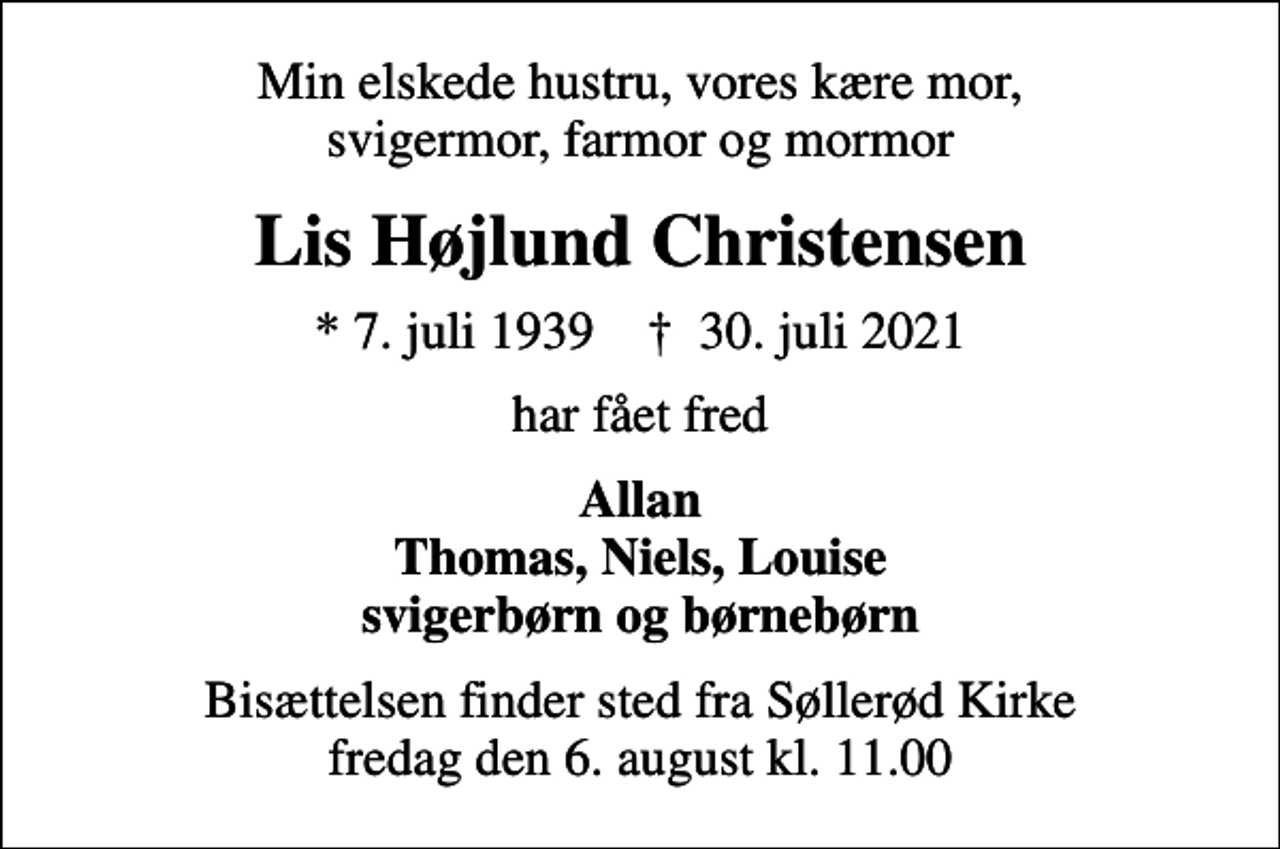 <p>Min elskede hustru, vores kære mor, svigermor, farmor og mormor<br />Lis Højlund Christensen<br />* 7. juli 1939 ✝ 30. juli 2021<br />har fået fred<br />Allan Thomas, Niels, Louise svigerbørn og børnebørn<br />Bisættelsen finder sted fra Søllerød Kirke fredag den 6. august kl. 11.00</p>