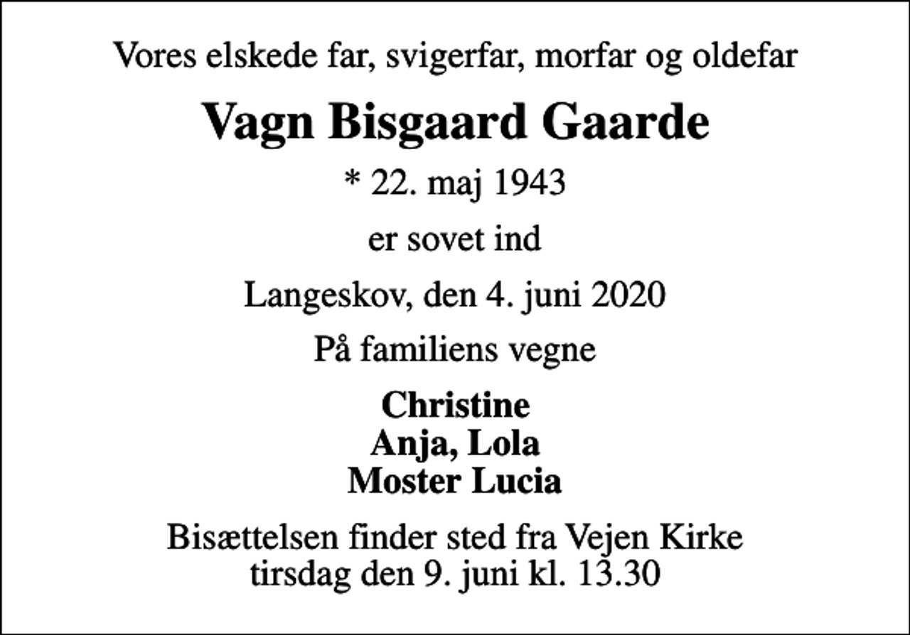 <p>Vores elskede far, svigerfar, morfar og oldefar<br />Vagn Bisgaard Gaarde<br />* 22. maj 1943<br />er sovet ind<br />Langeskov, den 4. juni 2020<br />På familiens vegne<br />Christine Anja, Lola Moster Lucia<br />Bisættelsen finder sted fra Vejen Kirke tirsdag den 9. juni kl. 13.30</p>