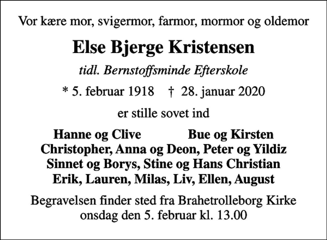<p>Vor kære mor, svigermor, farmor, mormor og oldemor<br />Else Bjerge Kristensen<br />tidl. Bernstoffsminde Efterskole<br />* 5. februar 1918 ✝ 28. januar 2020<br />er stille sovet ind<br />Hanne og Clive Bue og Kirsten Christopher, Anna og Deon, Peter og Yildiz Sinnet og Borys, Stine og Hans Christian Erik, Lauren, Milas, Liv, Ellen, August<br />Begravelsen finder sted fra Brahetrolleborg Kirke onsdag den 5. februar kl. 13.00</p>