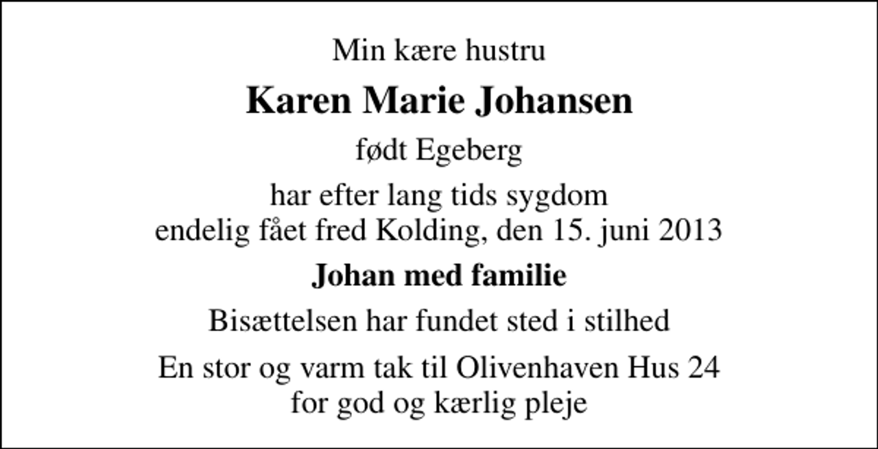 <p>Min kære hustru<br />Karen Marie Johansen<br />født Egeberg<br />har efter lang tids sygdom endelig fået fred Kolding, den 15. juni 2013<br />Johan med familie<br />Bisættelsen har fundet sted i stilhed<br />En stor og varm tak til Olivenhaven Hus 24 for god og kærlig pleje</p>