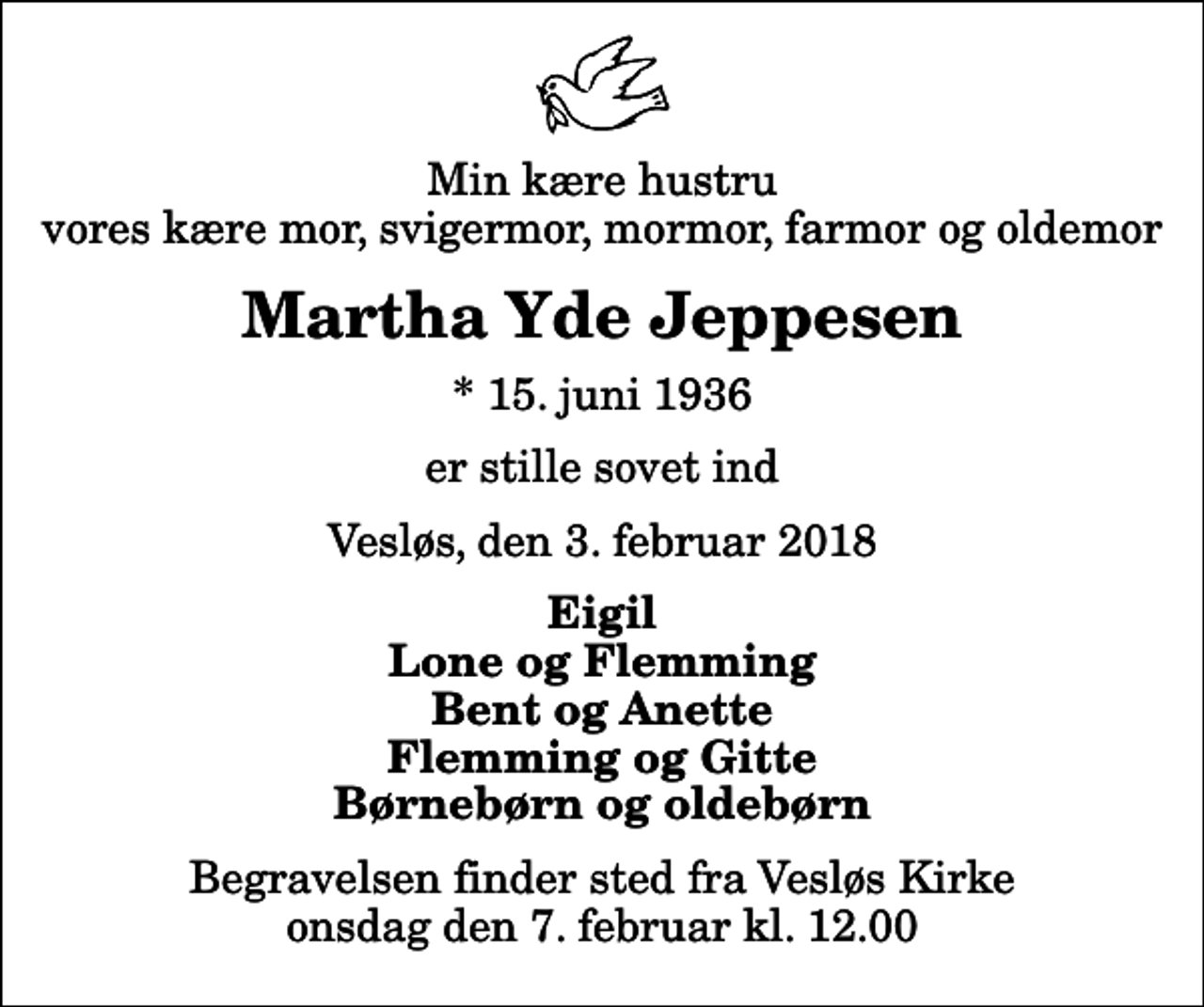 <p>Min kære hustru vores kære mor, svigermor, mormor, farmor og oldemor<br />Martha Yde Jeppesen<br />* 15. juni 1936<br />er stille sovet ind<br />Vesløs, den 3. februar 2018<br />Eigil Lone og Flemming Bent og Anette Flemming og Gitte Børnebørn og oldebørn<br />Begravelsen finder sted fra Vesløs Kirke onsdag den 7. februar kl. 12.00</p>