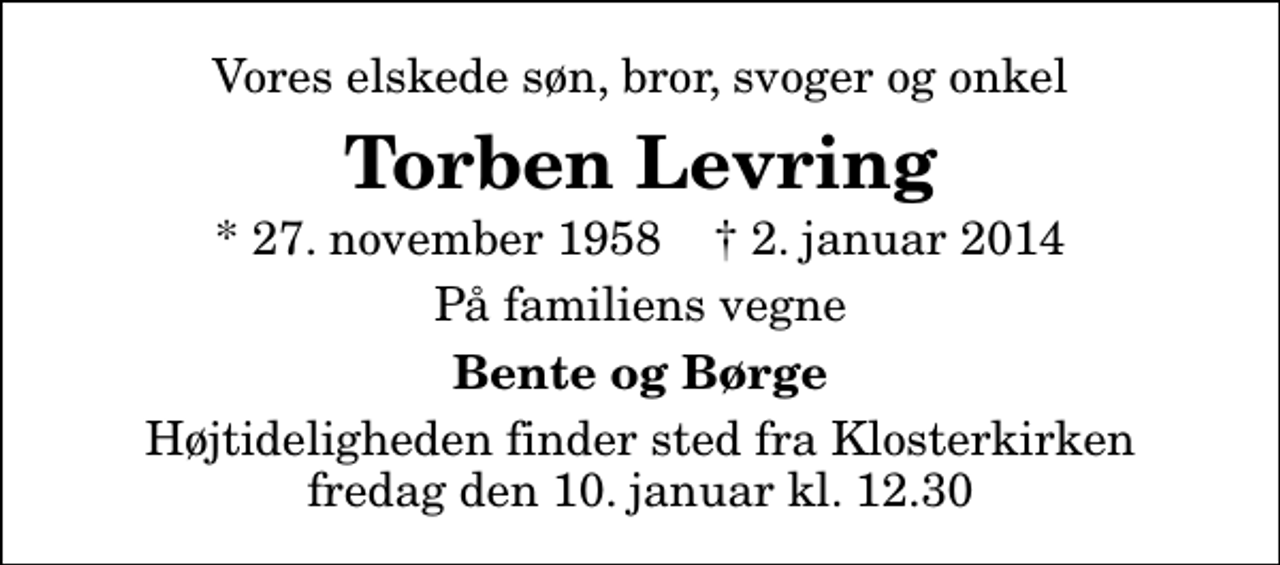 <p>Vores elskede søn, bror, svoger og onkel<br />Torben Levring<br />* 27. november 1958 ✝ 2. januar 2014<br />På familiens vegne<br />Bente og Børge<br />Højtideligheden finder sted fra Klosterkirken fredag den 10. januar kl. 12.30</p>