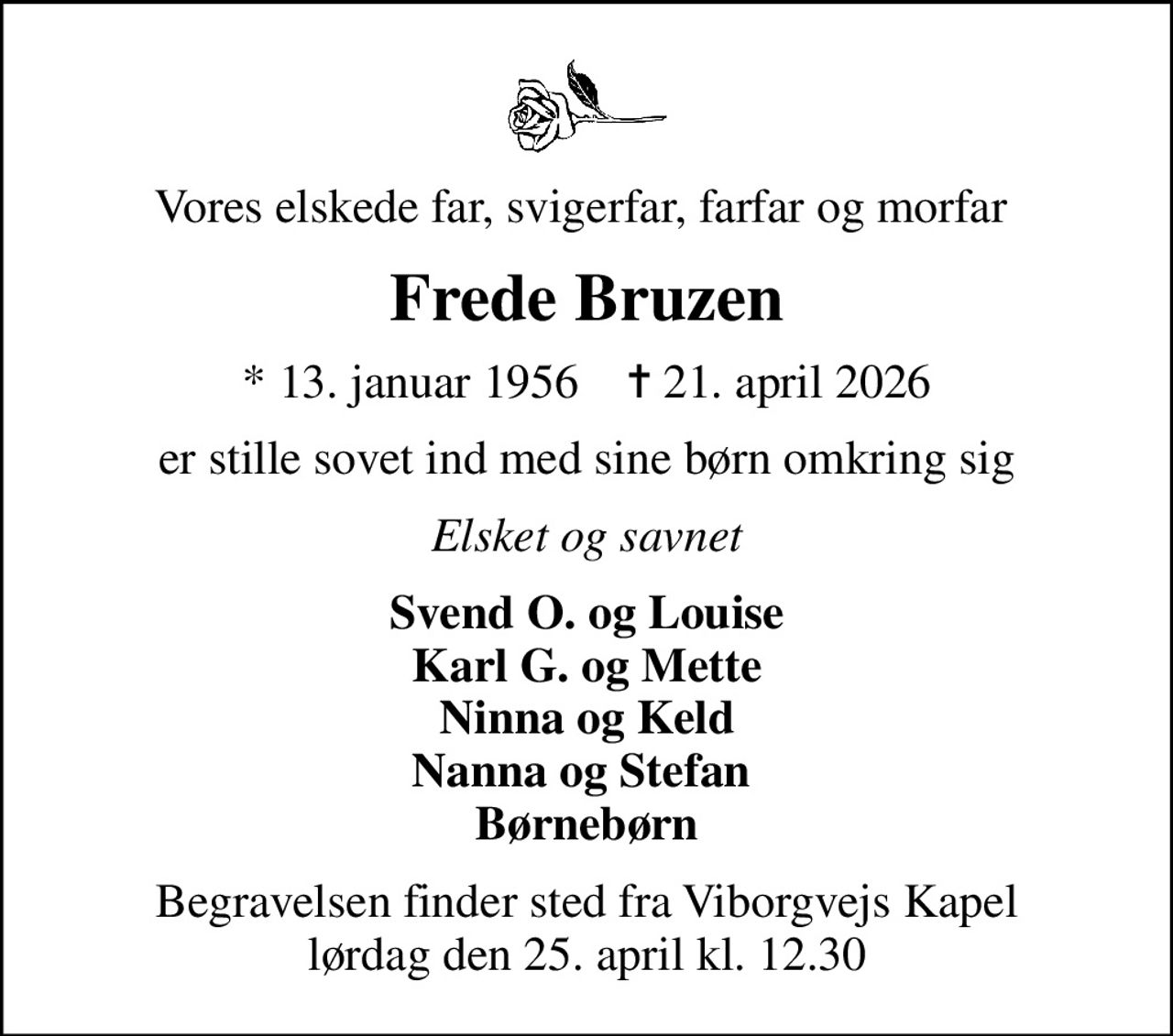 Vores elskede far, svigerfar, farfar og morfar 
Frede Bruzen
* 13. januar 1956    ✝ 21. april 2026
er stille sovet ind med sine børn omkring sig
Elsket og savnet
Svend O. og Louise Karl G. og Mette Ninna og Keld Nanna og Stefan  Børnebørn
Begravelsen finder sted fra Viborgvejs Kapel  lørdag den 25. april kl. 12.30
