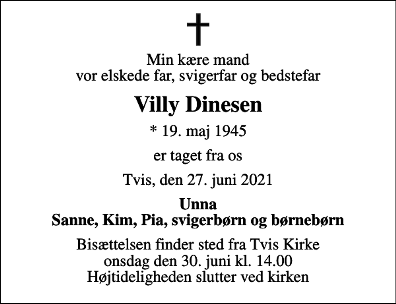 <p>Min kære mand vor elskede far, svigerfar og bedstefar<br />Villy Dinesen<br />* 19. maj 1945<br />er taget fra os<br />Tvis, den 27. juni 2021<br />Unna Sanne, Kim, Pia, svigerbørn og børnebørn<br />Bisættelsen finder sted fra Tvis Kirke onsdag den 30. juni kl. 14.00 Højtideligheden slutter ved kirken</p>
