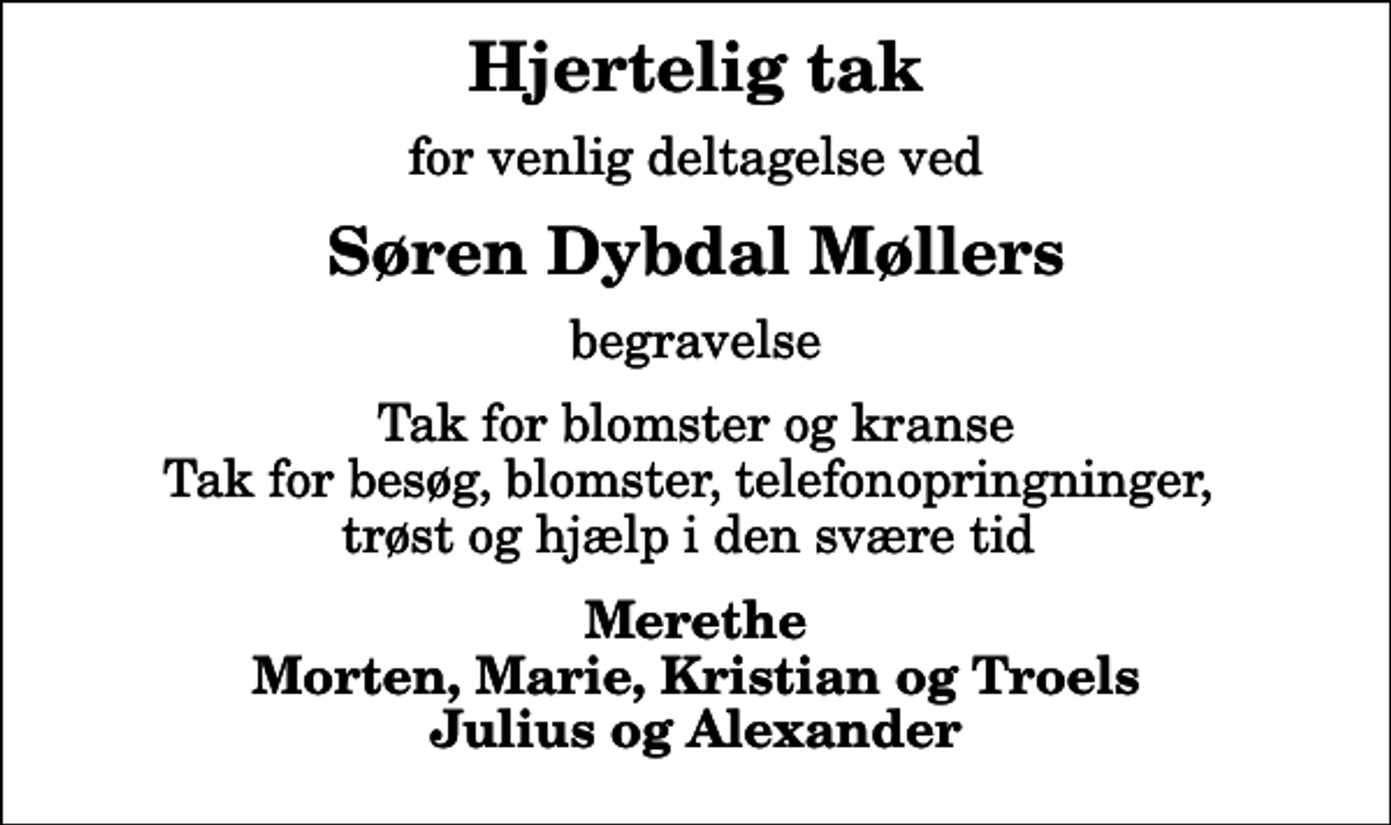 <p>Hjertelig tak<br />for venlig deltagelse ved<br />Søren Dybdal Møllers<br />begravelse<br />Tak for blomster og kranse Tak for besøg, blomster, telefonopringninger, trøst og hjælp i den svære tid<br />Merethe Morten, Marie, Kristian og Troels Julius og Alexander</p>