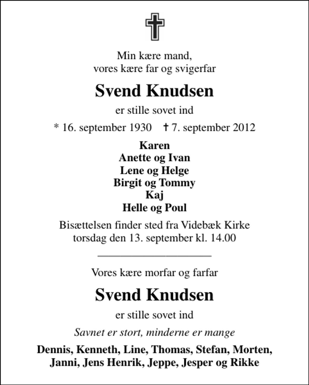<p>Min kære mand, vores kære far og svigerfar<br />Svend Knudsen<br />er stille sovet ind<br />* 16. september 1930 ✝ 7. september 2012<br />Karen Anette og Ivan Lene og Helge Birgit og Tommy Kaj Helle og Poul<br />Bisættelsen finder sted fra Videbæk Kirke torsdag den 13. september kl. 14.00<br />Vores kære morfar og farfar<br />Svend Knudsen<br />er stille sovet ind<br />Savnet er stort, minderne er mange<br />Dennis, Kenneth, Line, Thomas, Stefan, Morten, Janni, Jens Henrik, Jeppe, Jesper og Rikke</p>