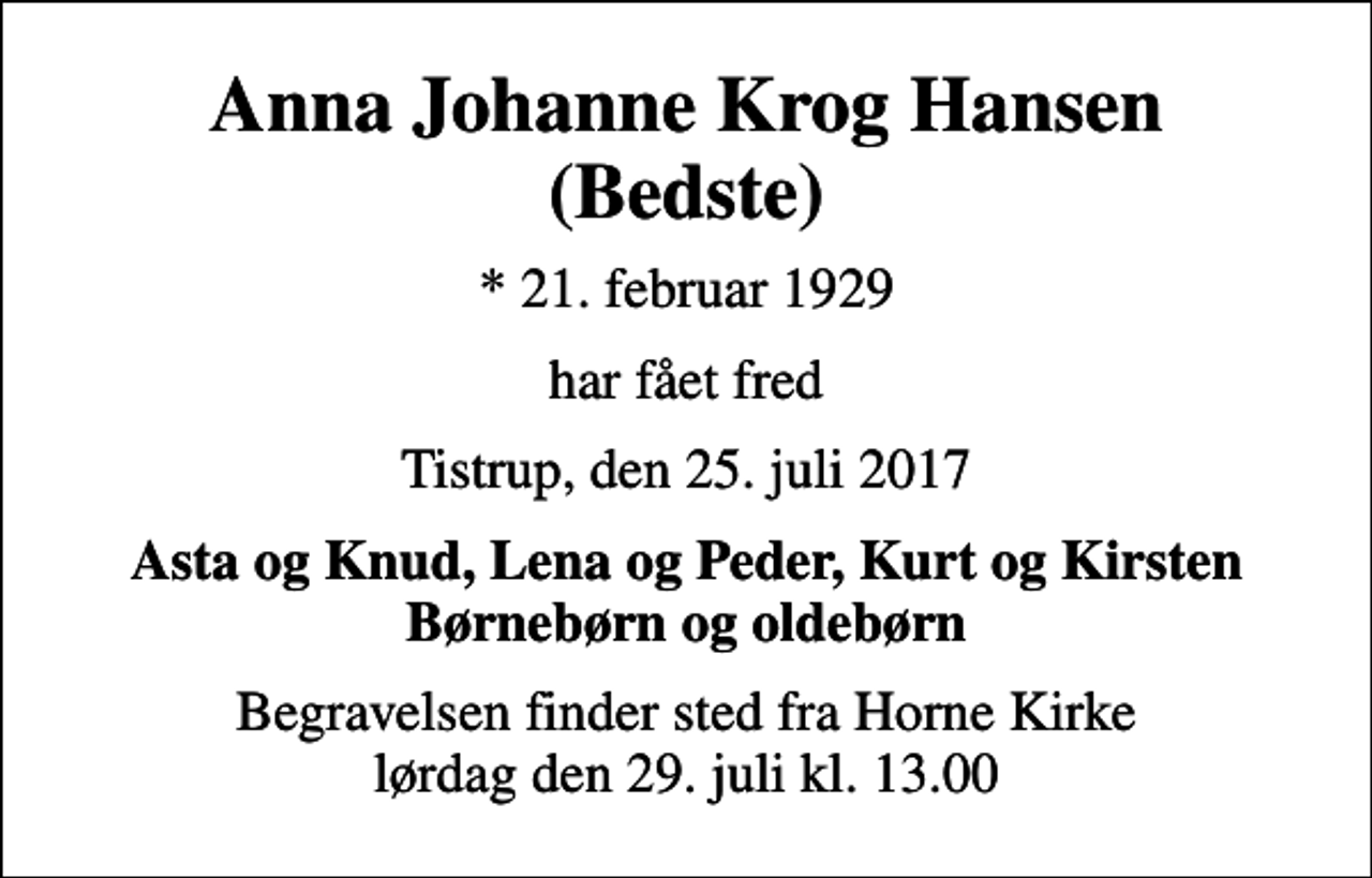 <p>Anna Johanne Krog Hansen (Bedste)<br />* 21. februar 1929<br />har fået fred<br />Tistrup, den 25. juli 2017<br />Asta og Knud, Lena og Peder, Kurt og Kirsten Børnebørn og oldebørn<br />Begravelsen finder sted fra Horne Kirke lørdag den 29. juli kl. 13.00</p>