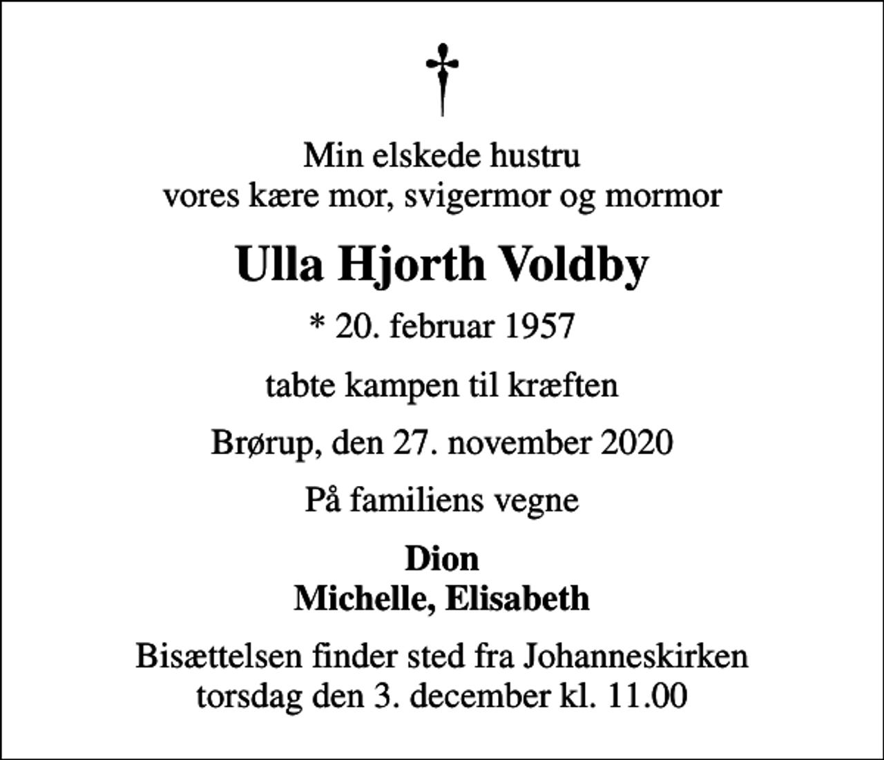 <p>Min elskede hustru vores kære mor, svigermor og mormor<br />Ulla Hjorth Voldby<br />* 20. februar 1957<br />tabte kampen til kræften<br />Brørup, den 27. november 2020<br />På familiens vegne<br />Dion Michelle, Elisabeth<br />Bisættelsen finder sted fra Johanneskirken torsdag den 3. december kl. 11.00</p>