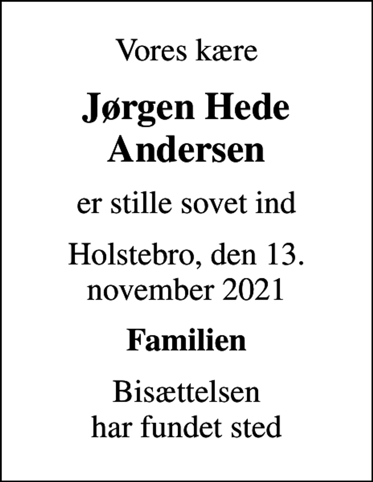 <p>Vores kære<br />Jørgen Hede Andersen<br />er stille sovet ind<br />Holstebro, den 13. november 2021<br />Familien<br />Bisættelsen har fundet sted</p>