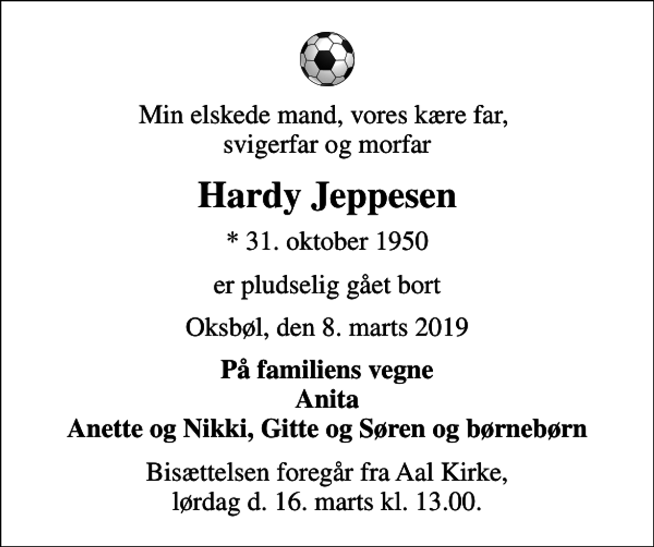 <p>Min elskede mand, vores kære far, svigerfar og morfar<br />Hardy Jeppesen<br />* 31. oktober 1950<br />er pludselig gået bort<br />Oksbøl, den 8. marts 2019<br />På familiens vegne Anita Anette og Nikki, Gitte og Søren og børnebørn<br />Bisættelsen foregår fra Aal Kirke, lørdag d. 16. marts kl. 13.00.</p>