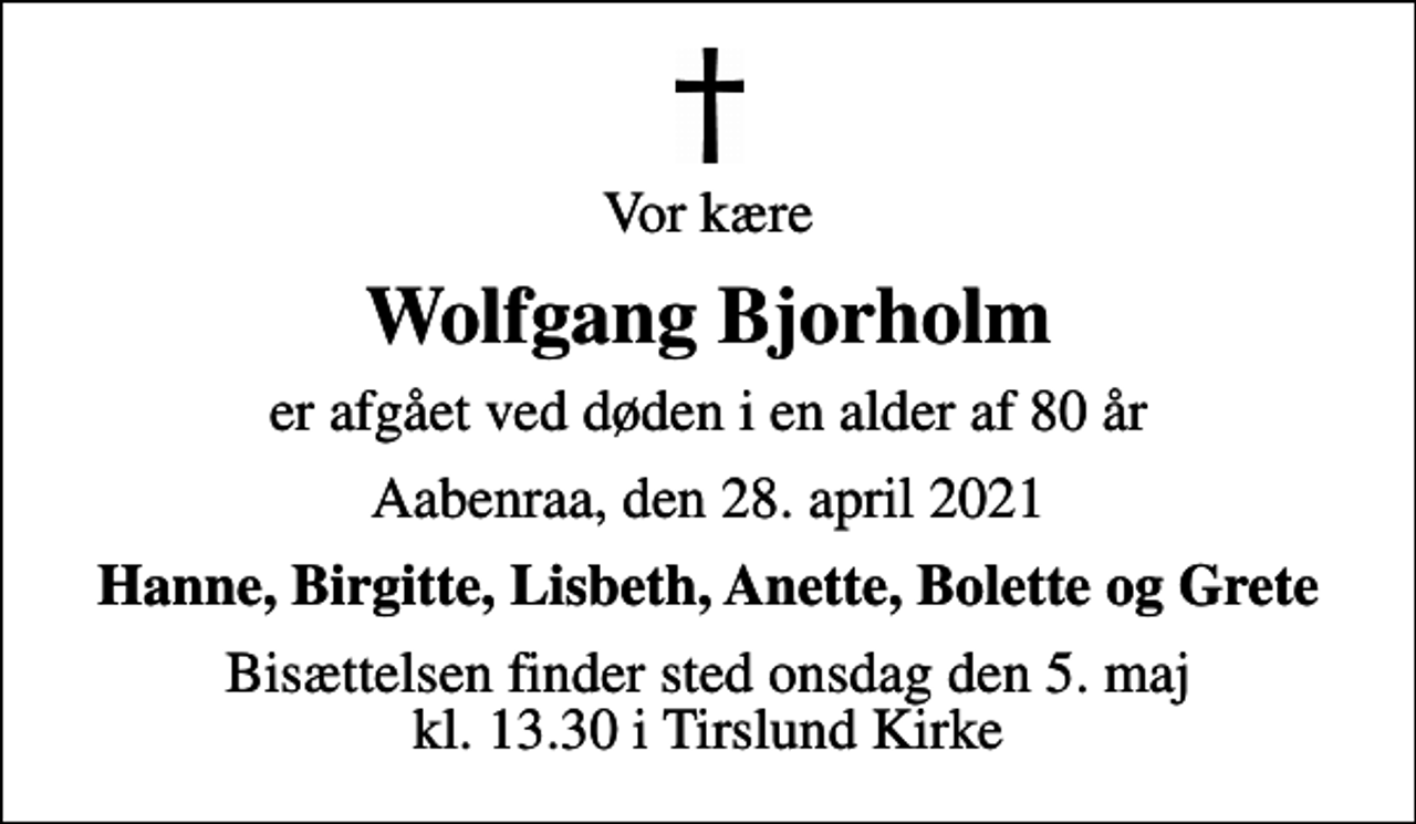 <p>Vor kære<br />Wolfgang Bjorholm<br />er afgået ved døden i en alder af 80 år<br />Aabenraa, den 28. april 2021<br />Hanne, Birgitte, Lisbeth, Anette, Bolette og Grete<br />Bisættelsen finder sted onsdag den 5. maj kl. 13.30 i Tirslund Kirke</p>
