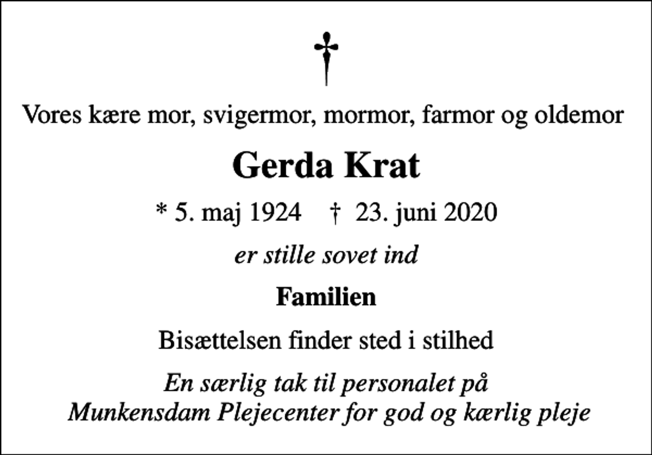 <p>Vores kære mor, svigermor, mormor, farmor og oldemor<br />Gerda Krat<br />* 5. maj 1924 ✝ 23. juni 2020<br />er stille sovet ind<br />Familien<br />Bisættelsen finder sted i stilhed<br />En særlig tak til personalet på Munkensdam Plejecenter for god og kærlig pleje</p>
