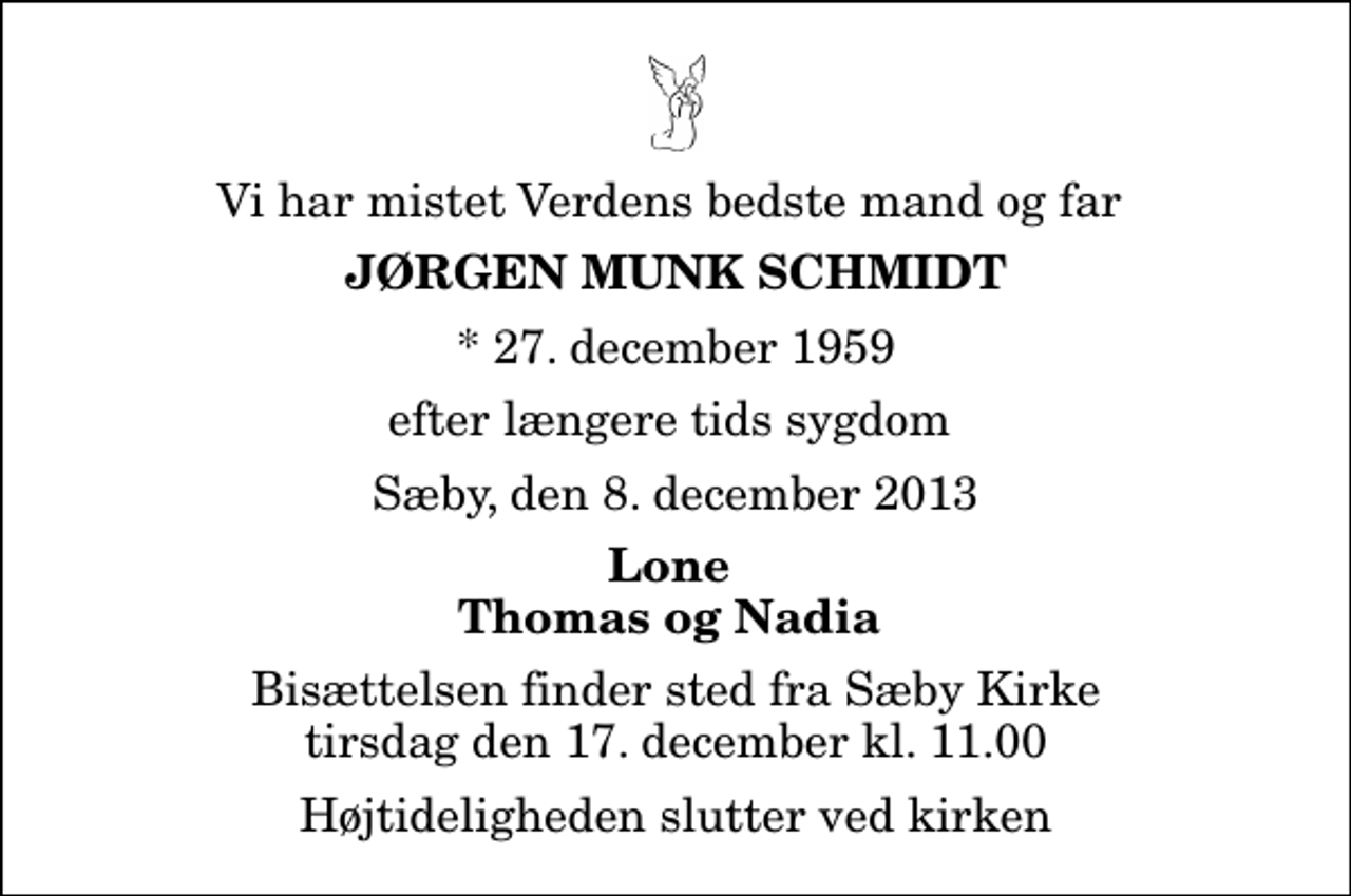 <p>Vi har mistet Verdens bedste mand og far<br />Jørgen Munk Schmidt<br />* 27. december 1959<br />efter længere tids sygdom<br />Sæby, den 8. december 2013<br />Lone Thomas og Nadia<br />Bisættelsen finder sted fra Sæby Kirke tirsdag den 17. december kl. 11.00 Højtideligheden slutter ved kirken</p>