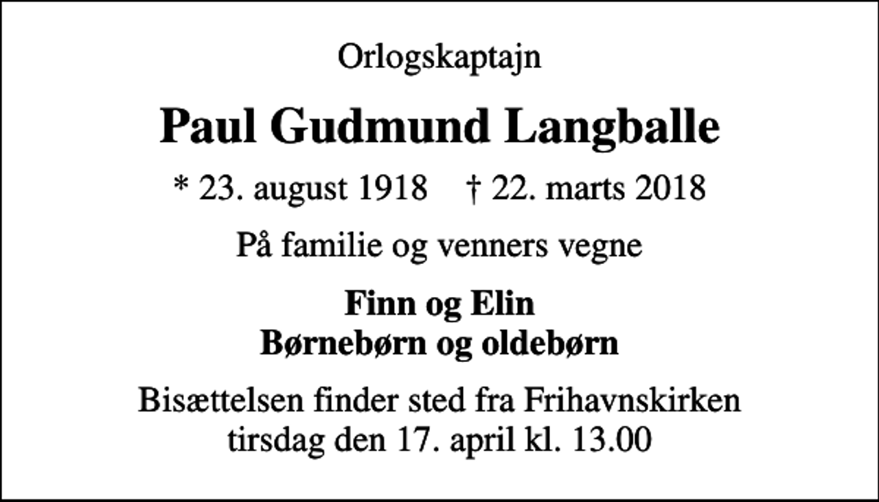 <p>Orlogskaptajn<br />Paul Gudmund Langballe<br />* 23. august 1918 ✝ 22. marts 2018<br />På familie og venners vegne<br />Finn og Elin Børnebørn og oldebørn<br />Bisættelsen finder sted fra Frihavnskirken tirsdag den 17. april kl. 13.00</p>