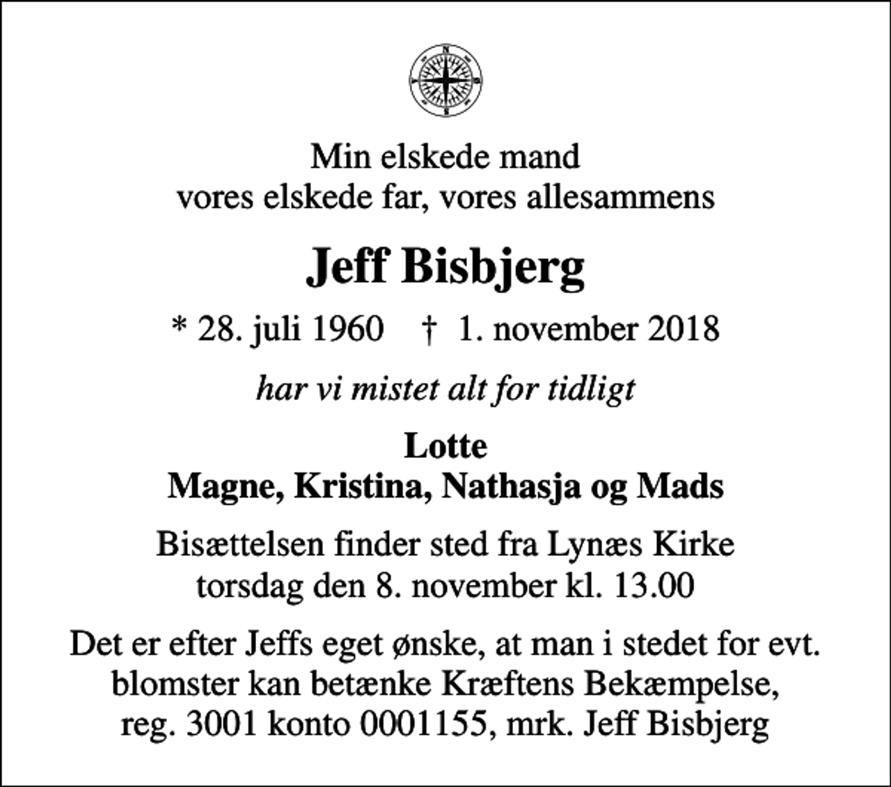 <p>Min elskede mand vores elskede far, vores allesammens<br />Jeff Bisbjerg<br />* 28. juli 1960 ✝ 1. november 2018<br />har vi mistet alt for tidligt<br />Lotte Magne, Kristina, Nathasja og Mads<br />Bisættelsen finder sted fra Lynæs Kirke torsdag den 8. november kl. 13.00<br />I stedet for evt. blomster kan man betænke<br />Kræftens Bekæmpelse reg.3001konto0001155mrk. Jeff<br />Bisbjerg<br />Det er efter Jeffs eget ønske, at man i stedet for evt. blomster kan betænke Kræftens Bekæmpelse, reg. 3001 konto 0001155, mrk. Jeff Bisbjerg</p>