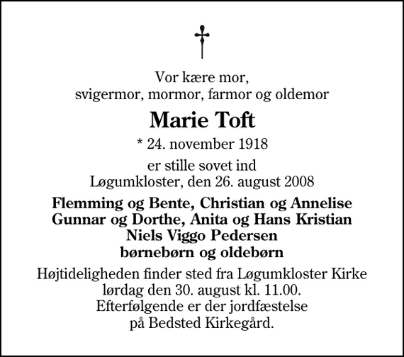 <p>Vor kære mor, svigermor, mormor, farmor og oldemor<br />Marie Toft<br />* 24. november 1918<br />er stille sovet ind Løgumkloster, den 26. august 2008<br />Flemming og Bente, Christian og Annelise Gunnar og Dorthe, Anita og Hans Kristian Niels Viggo Pedersen børnebørn og oldebørn<br />Højtideligheden finder sted fra Løgumkloster Kirke lørdag den 30. august kl. 11.00 Efterfølgende er der jordfæstelse på Bedsted Kirkegård.</p>