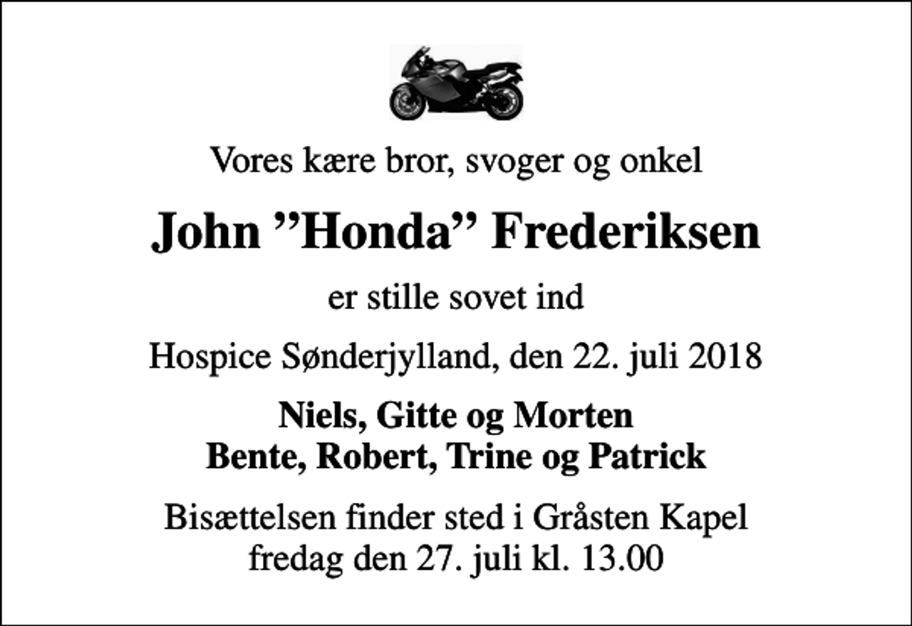 <p>Vores kære bror, svoger og onkel<br />John Honda Frederiksen<br />er stille sovet ind<br />Hospice Sønderjylland, den 22. juli 2018<br />Niels, Gitte og Morten Bente, Robert, Trine og Patrick<br />Bisættelsen finder sted i Gråsten Kapel fredag den 27. juli kl. 13.00</p>