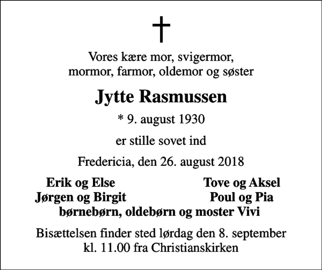 <p>Vores kære mor, svigermor, mormor, farmor, oldemor og søster<br />Jytte Rasmussen<br />* 9. august 1930<br />er stille sovet ind<br />Fredericia, den 26. august 2018<br />Erik og Else<br />Tove og Aksel<br />Jørgen og Birgit<br />Poul og Pia<br />Bisættelsen finder sted lørdag den 8. september kl. 11.00 fra Christianskirken</p>