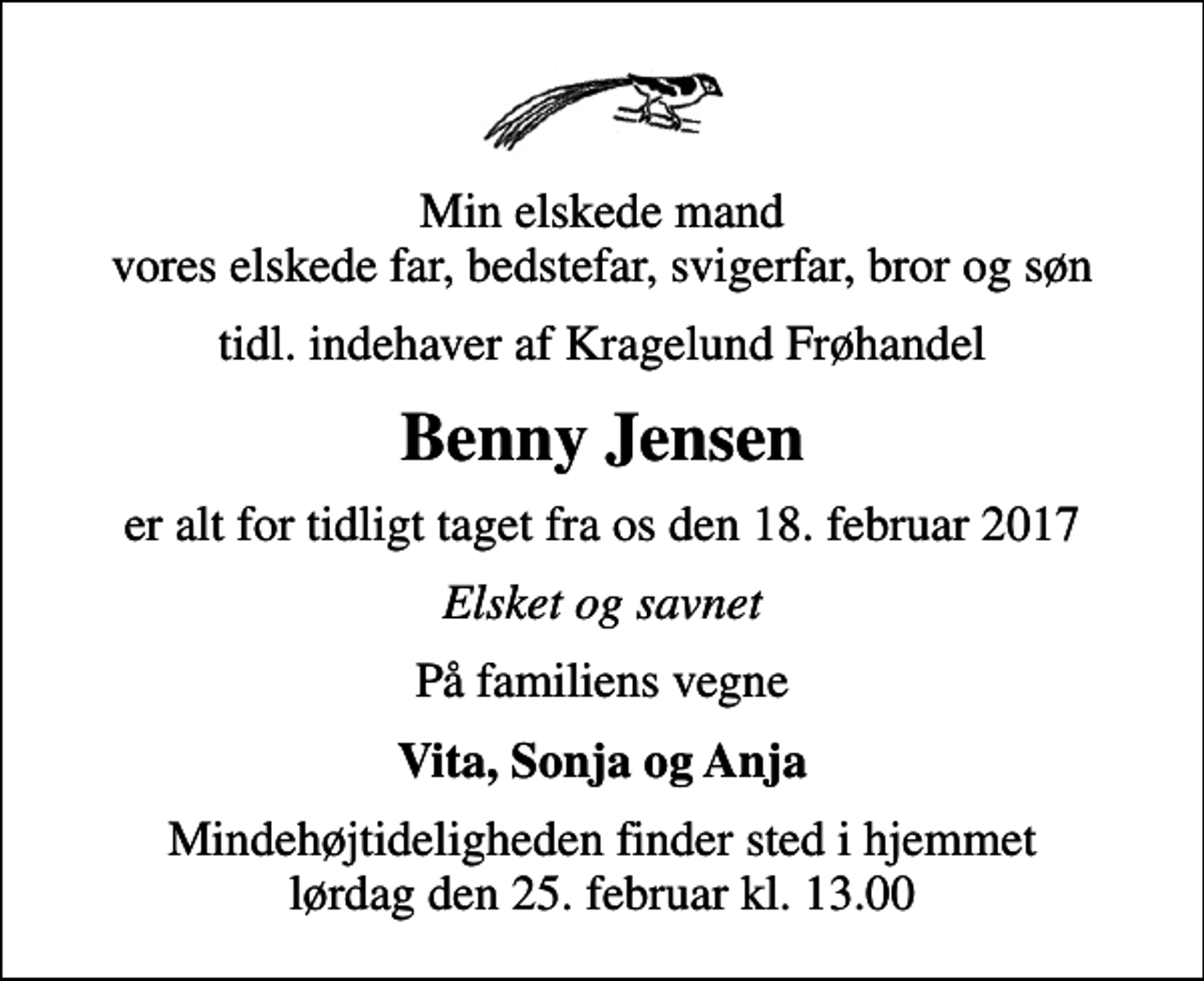 <p>Min elskede mand vores elskede far, bedstefar, svigerfar, bror og søn<br />tidl. indehaver af Kragelund Frøhandel<br />Benny Jensen<br />er alt for tidligt taget fra os den 18. februar 2017<br />Elsket og savnet<br />På familiens vegne<br />Vita, Sonja og Anja<br />Mindehøjtideligheden finder sted i hjemmet lørdag den 25. februar kl. 13.00</p>
