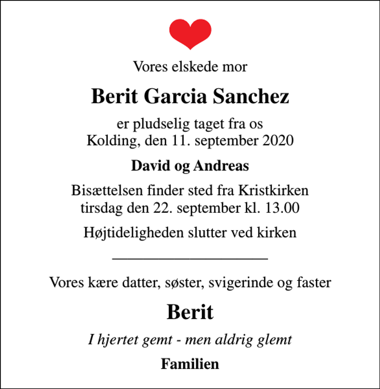 <p>Vores elskede mor<br />Berit Garcia Sanchez<br />er pludselig taget fra os Kolding, den 11. september 2020<br />David og Andreas<br />Bisættelsen finder sted fra Kristkirken tirsdag den 22. september kl. 13.00<br />Højtideligheden slutter ved kirken<br />Vores kære datter, søster, svigerinde og faster<br />Berit<br />I hjertet gemt - men aldrig glemt<br />Familien</p>