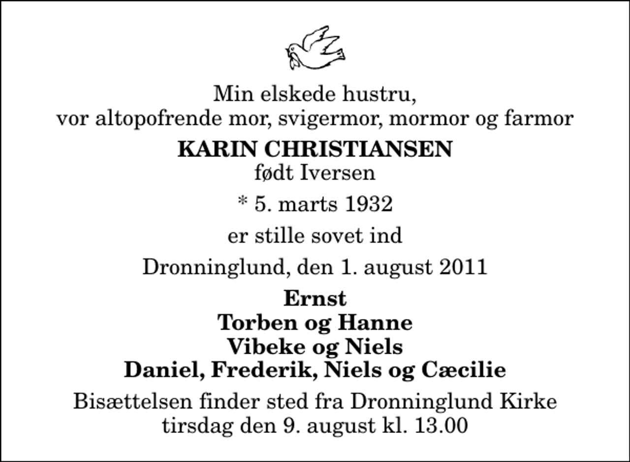 <p>Min elskede hustru, vor altopofrende mor, svigermor, mormor og farmor<br />Karin Christiansen<br />født Iversen<br />* 5. marts 1932<br />er stille sovet ind<br />Dronninglund, den 1. august 2011<br />Ernst Torben og Hanne Vibeke og Niels Daniel, Frederik, Niels og Cæcilie<br />Bisættelsen finder sted fra Dronninglund Kirke tirsdag den 9. august kl. 13.00</p>