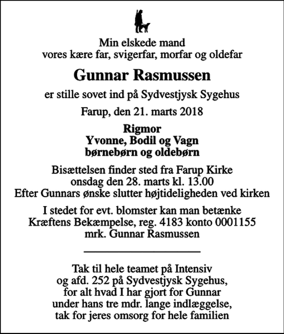 <p>Min elskede mand vores kære far, svigerfar, morfar og oldefar<br />Gunnar Rasmussen<br />er stille sovet ind på Sydvestjysk Sygehus<br />Farup, den 21. marts 2018<br />Rigmor Yvonne, Bodil og Vagn børnebørn og oldebørn<br />Bisættelsen finder sted fra Farup Kirke onsdag den 28. marts kl. 13.00 Efter Gunnars ønske slutter højtideligheden ved kirken<br />I stedet for evt. blomster kan man betænke<br />Kræftens Bekæmpelse reg.4183konto0001155mrk. Gunnar<br />Rasmussen<br />Tak til hele teamet på Intensiv og afd. 252 på Sydvestjysk Sygehus, for alt hvad I har gjort for Gunnar under hans tre mdr. lange indlæggelse, tak for jeres omsorg for hele familien</p>