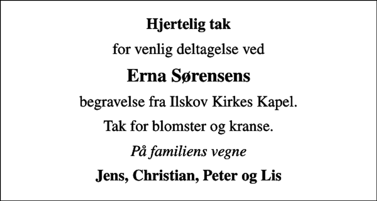 <p>Hjertelig tak<br />for venlig deltagelse ved<br />Erna Sørensens<br />begravelse fra Ilskov Kirkes Kapel.<br />Tak for blomster og kranse.<br />På familiens vegne<br />Jens, Christian, Peter og Lis</p>