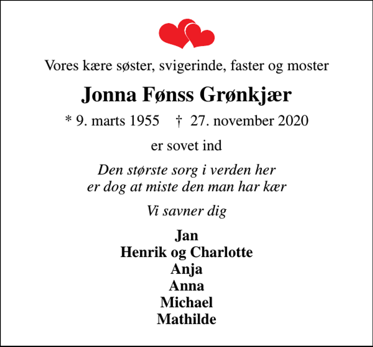 <p>Vores kære søster, svigerinde, faster og moster<br />Jonna Fønss Grønkjær<br />* 9. marts 1955 ✝ 27. november 2020<br />er sovet ind<br />Den største sorg i verden her er dog at miste den man har kær<br />Vi savner dig<br />Jan Henrik og Charlotte Anja Anna Michael Mathilde</p>