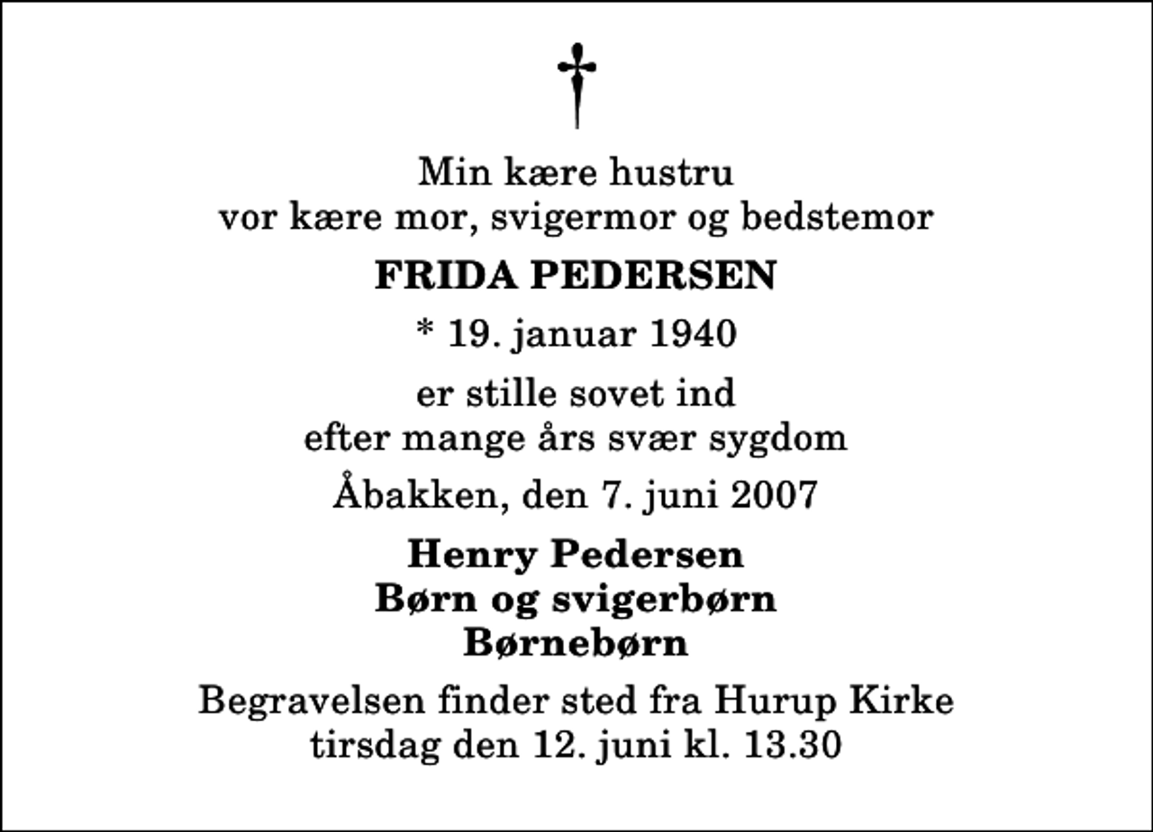 <p>Min kære hustru vor kære mor, svigermor og bedstemor<br />Frida Pedersen<br />* 19. januar 1940<br />er stille sovet ind efter mange års svær sygdom<br />Åbakken, den 7. juni 2007<br />Henry Pedersen Børn og svigerbørn Børnebørn<br />Begravelsen finder sted fra Hurup Kirke tirsdag den 12. juni kl. 13.30</p>