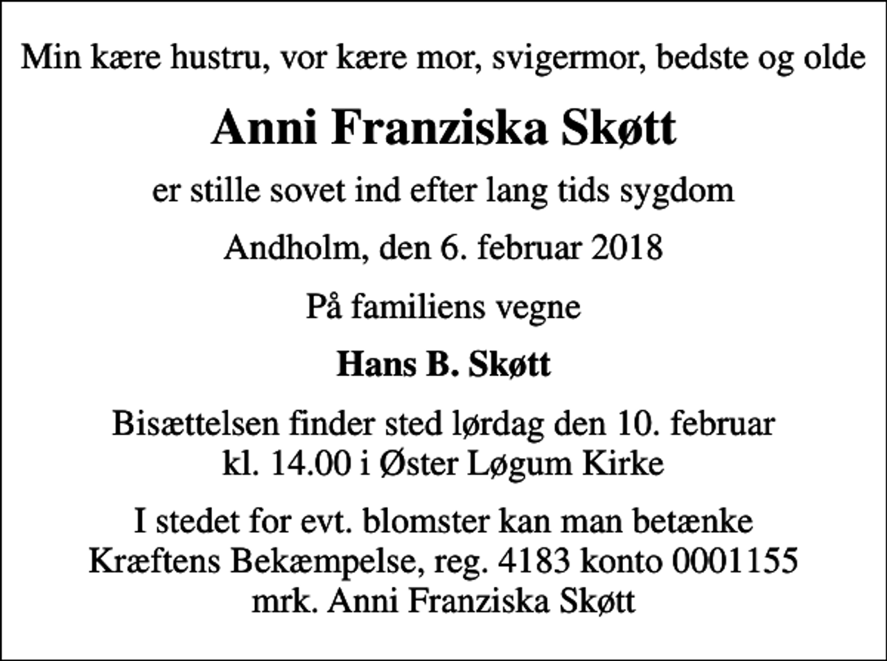 <p>Min kære hustru, vor kære mor, svigermor, bedste og olde<br />Anni Franziska Skøtt<br />er stille sovet ind efter lang tids sygdom<br />Andholm, den 6. februar 2018<br />På familiens vegne<br />Hans B. Skøtt<br />Bisættelsen finder sted lørdag den 10. februar kl. 14.00 i Øster Løgum Kirke<br />I stedet for evt. blomster kan man betænke<br />Kræftens Bekæmpelse reg.4183konto0001155mrk. Anni Franziska<br />Skøtt</p>