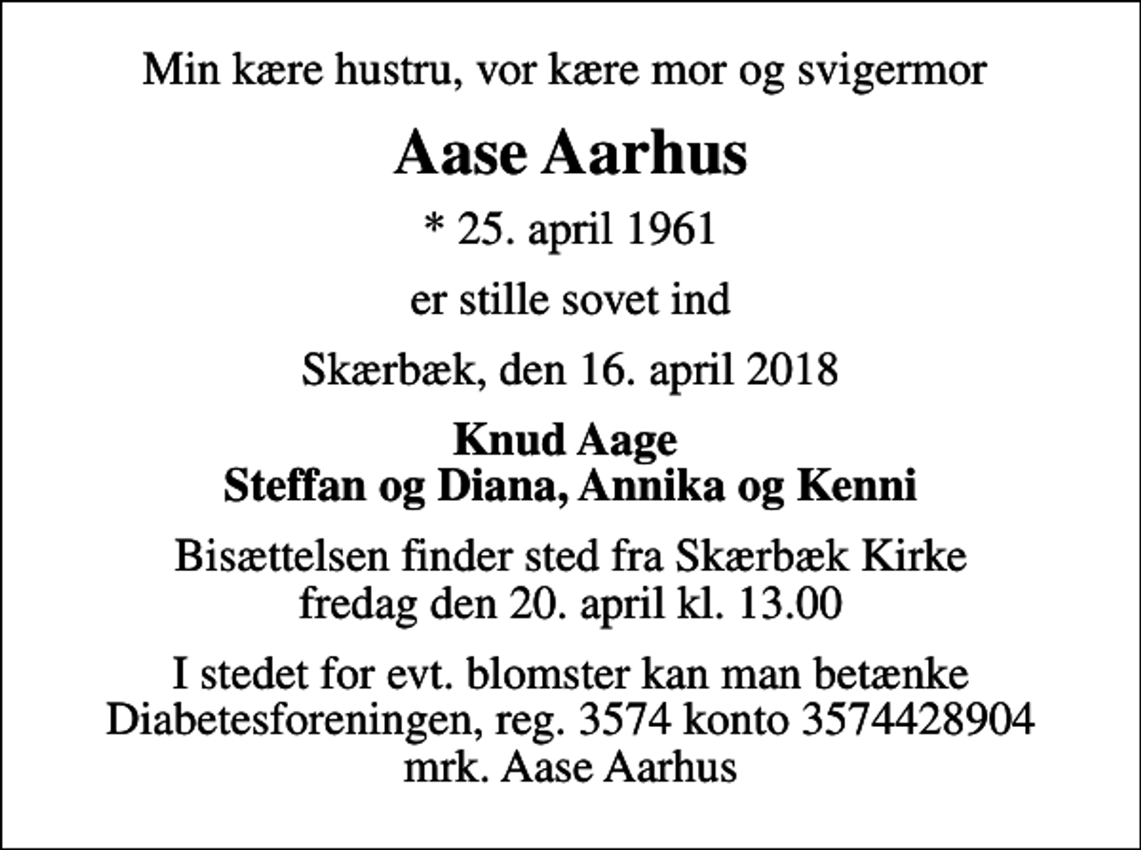 <p>Min kære hustru, vor kære mor og svigermor<br />Aase Aarhus<br />* 25. april 1961<br />er stille sovet ind<br />Skærbæk, den 16. april 2018<br />Knud Aage Steffan og Diana, Annika og Kenni<br />Bisættelsen finder sted fra Skærbæk Kirke fredag den 20. april kl. 13.00<br />I stedet for evt. blomster kan man betænke<br />Diabetesforeningen reg.3574kontonr.3574428904mrk. Aase<br />Aarhus</p>