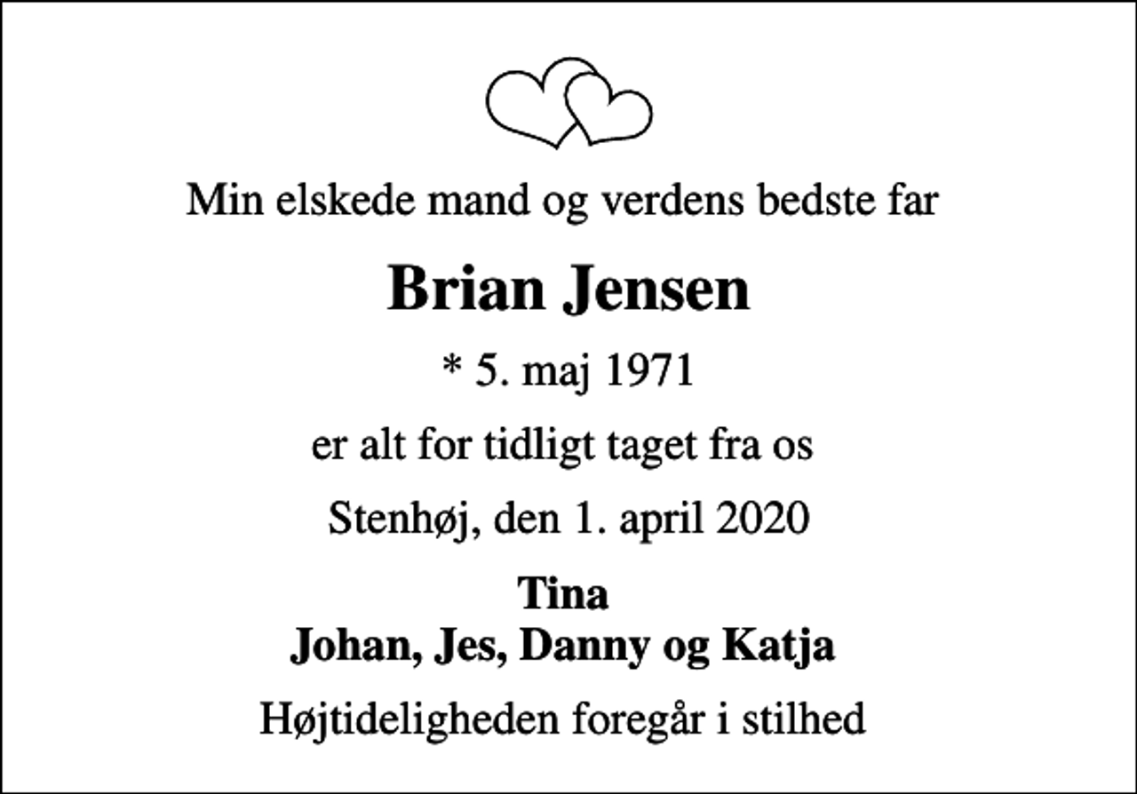 <p>Min elskede mand og verdens bedste far<br />Brian Jensen<br />* 5. maj 1971<br />er alt for tidligt taget fra os<br />Stenhøj, den 1. april 2020<br />Tina Johan, Jes, Danny og Katja<br />Højtideligheden foregår i stilhed</p>