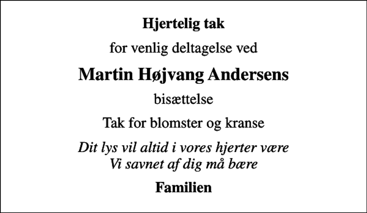 <p>Hjertelig tak<br />for venlig deltagelse ved<br />Martin Højvang Andersens<br />bisættelse<br />Tak for blomster og kranse<br />Dit lys vil altid i vores hjerter være Vi savnet af dig må bære<br />Familien</p>