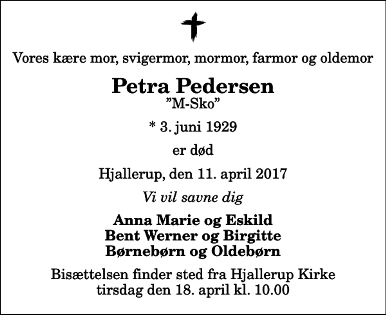 <p>Vores kære mor, svigermor, mormor, farmor og oldemor<br />Petra Pedersen<br />M-Sko<br />* 3. juni 1929<br />er død<br />Hjallerup, den 11. april 2017<br />Vi vil savne dig<br />Anna Marie og Eskild Bent Werner og Birgitte Børnebørn og Oldebørn<br />Bisættelsen finder sted fra Hjallerup Kirke tirsdag den 18. april kl. 10.00</p>
