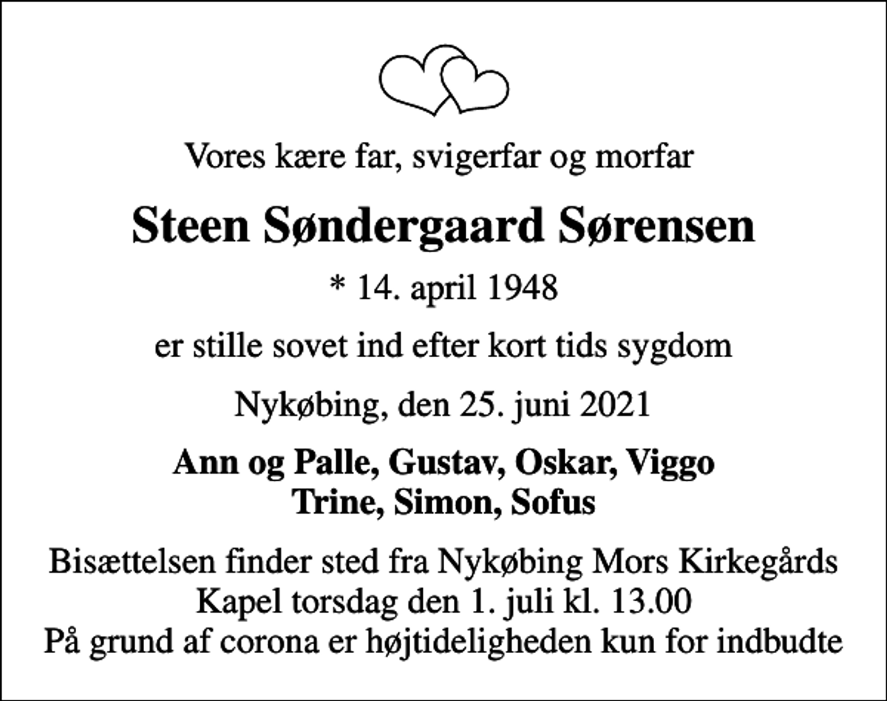 <p>Vores kære far, svigerfar og morfar<br />Steen Søndergaard Sørensen<br />* 14. april 1948<br />er stille sovet ind efter kort tids sygdom<br />Nykøbing, den 25. juni 2021<br />Ann og Palle, Gustav, Oskar, Viggo Trine, Simon, Sofus<br />Bisættelsen finder sted fra Nykøbing Mors Kirkegårds Kapel torsdag den 1. juli kl. 13.00 På grund af corona er højtideligheden kun for indbudte</p>