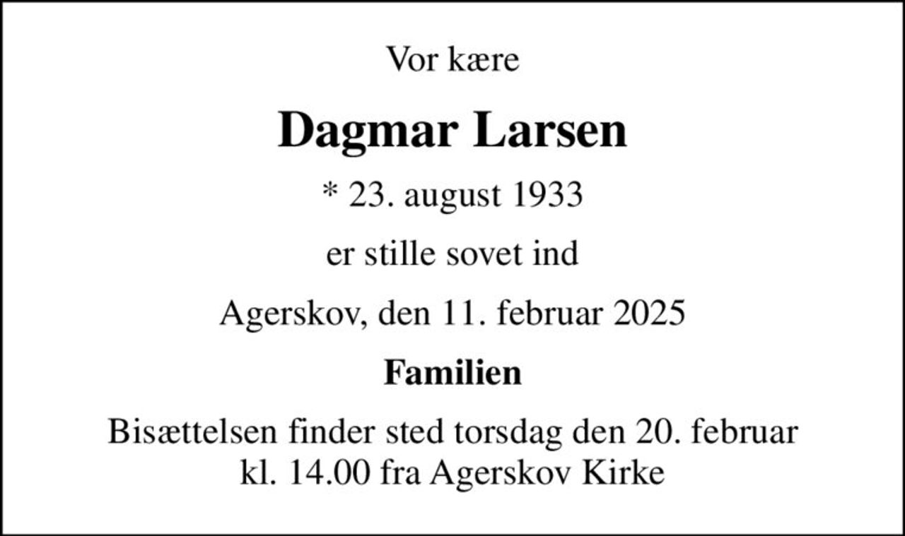 Vor kære
Dagmar Larsen
* 23. august 1933
er stille sovet ind
Agerskov, den 11. februar 2025
Familien
Bisættelsen finder sted torsdag den 20. februar kl. 14.00 fra Agerskov Kirke