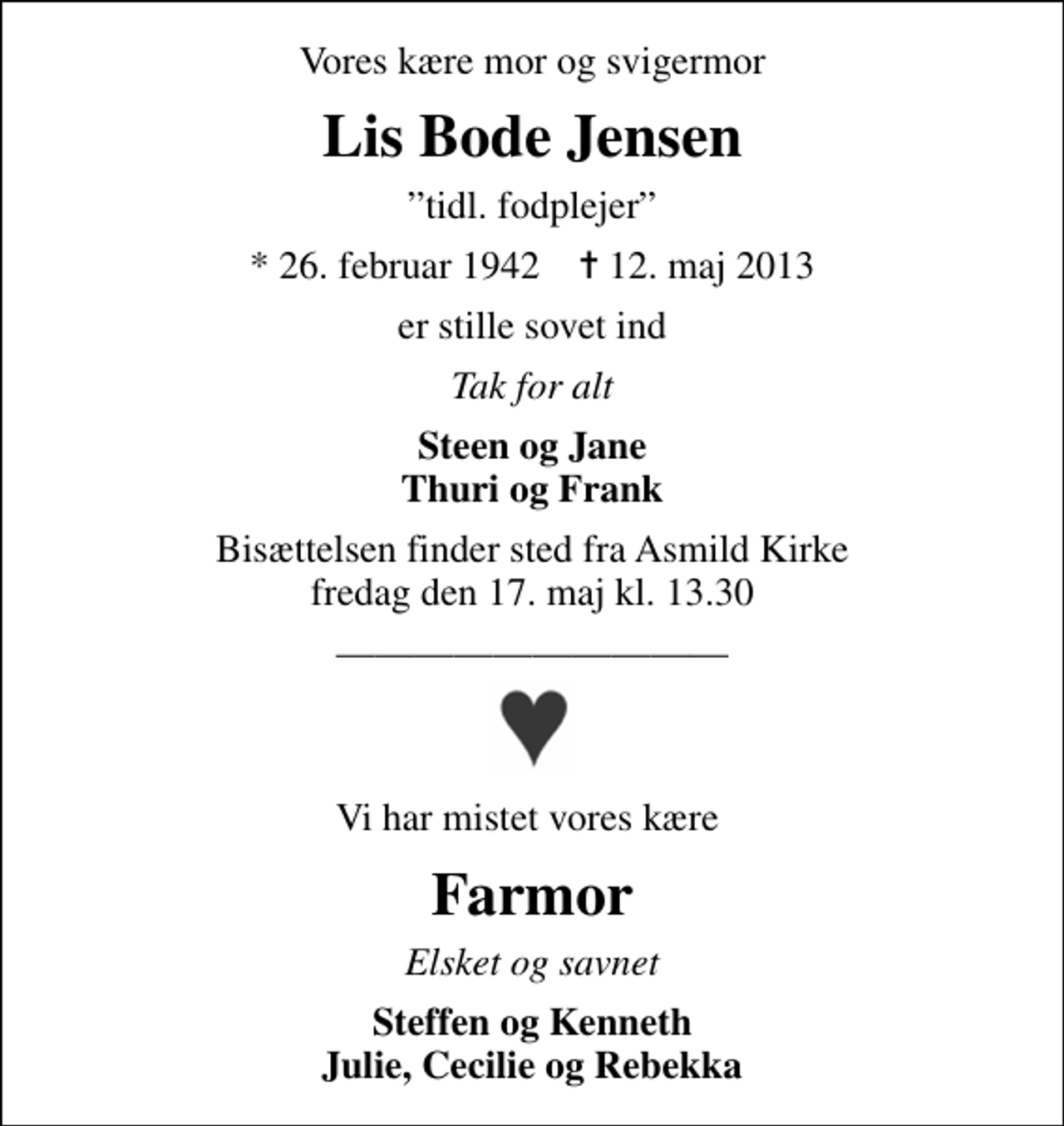 <p>Vores kære mor og svigermor<br />Lis Bode Jensen<br />tidl. fodplejer<br />* 26. februar 1942 ✝ 12. maj 2013<br />er stille sovet ind<br />Tak for alt<br />Steen og Jane Thuri og Frank<br />Bisættelsen finder sted fra Asmild Kirke fredag den 17. maj kl. 13.30<br />Vi har mistet vores kære<br />Farmor<br />Elsket og savnet<br />Steffen og Kenneth Julie, Cecilie og Rebekka</p>